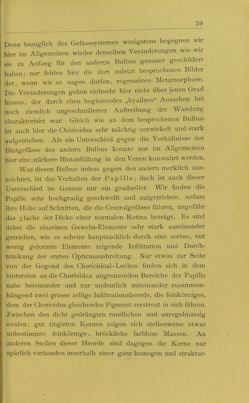 Denn bezüglich des Gefässsystemes wenigstens begegnen wir hier im Allgemeinen wieder denselben Veränderungen wie wir sie zu Anfang für den anderen Bulbus genauer geschildert haben; nur fehlen hier die dort zuletzt besprochenen Bilder der, wenn wir so sagen dürfen, regressiven Metamorphose. Die Veränderungen gehen vielmehr hier nicht über jenen Grad hinaus, der durch eben beginnendes „hyalines Aussehen bei noch ziemlich ungeschmälerter Auftreibung der Wandung charakterisirt war. Gleich wie an dem besprochenen Bulbus ist auch hier die Chorioidea sehr mächtig entwickelt und stark aufgetrieben. Als ein Unterschied gegen die Verhältnisse der Blutgefässe des andern Bulbus konnte nur im Allgemeinen hier eine,stärkere Blutanfüllung in den Venen konstatirt werden. Was diesen Bulbus indess gegen den andern merkUch aus- zeichnet, ist das Verhalten der Papille; doch ist auch dieser Unterschied im Ganzen nur ein gradueller. Wir finden die Papille sehr hochgradig geschwellt und aufgetrieben, sodass ihre Höhe auf Schnitten, die die Centralgefässe führen, ungefähr das stäche der Dicke einer normalen Retina beträgt. Es sind dabei die einzelnen Gewebs-Elemente sehr stark auseinander getrieben, wie es scheint hauptsächlich durch eine seröse, nur ■wenig geformte Elemente zeigende Infiltration und Durch- tränkung der ersten Opticusausbreitung. Nur etwas zur Seite von der Gegend des Chorioideal-Loches finden sich in dem hintersten an die Chorioidea angrenzenden Bereiche der Papille nahe beieinander und nur undeutlich miteinander zusammen- hängend zwei grosse zellige Infiltrationsheerde, die feinkörniges, dem der Chorioidea gleichendes Pigment zerstreut in sich führen. Zwischen den dicht gedrängten rundlichen und unregelmässig ovalen, gut tingirten Kernen zeigen sich stellenweise etwas unbestimmte feinkörnige, bröckliche farblose Massen. An anderen Stellen dieser Heerde sind dagegen die Kerne nur spärlich vorhanden innerhalb einer ganz homogen und struktur-