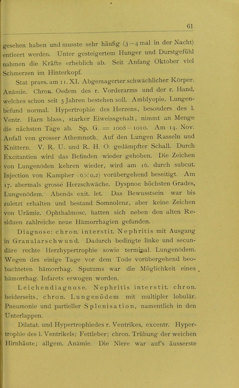 gesehen haben und rausste sehr häufig (3-4 mal in der Nacht) entleert werden. Unter gesteigertem Hunger und Durstgefühl nahmen die Kräfte erhebUch ab. Seit Anfang Oktober viel Schmerzen im Hinterkopf. Stat praes. am 11. XI. Abgemagerter schwächlicher Körper. Anämie. Chron. Oedem des r. Vorderarms und der r. Hand, welches schon seit 5 Jahren bestehen soll. Amblyopie. Lungen- befund normal. Hypertrophie des Herzens, besonders des 1. Ventr. Harn blass, starker Eiweissgehalt, nimmt an Menge die nächsten Tage ab. Sp. G. = 1008-loio. Am 14. Nov. Anfall von grosser Athemnoth. Auf den Lungen Rasseln und Knittern. V. R. U. und R. H. O. gedämpfter Schall. Durch Excitantien wird das Befinden wieder gehoben. Die Zeichen von Lungenöden kehren wieder, wird am 16. diirch subcut. Injection von Kampher ,6X0,2) vorübergehend beseitigt. Am 17. abermals grosse Herzschwäche. Dyspnoe höchsten Grades, Lungenödem. Abends exit. let. Das Bewusstsein war bis zuletzt erhalten und bestand Somnolenz, aber keine Zeichen von Urämie. Ophthalmosc. hatten sich neben den alten Re- siduen zahlreiche neue Hämorrhagien gefunden. Diagnose: chron. interstit. Nephritis mit Ausgang in Granularschwund. Dadurch bedingte linke und secun- däre rechte Herzhypertrophie sowie termiijal. Lungenödem. Wegen des einige Tage vor dem Tode vorübergehend beo- bachteten hämorrhag. Sputums war die Möglichkeit eines ^ hämorrhag. Infarets erwogen worden. Leichendiagnose. Nephritis interstit. chron. beiderseits, chron. Lungenödem mit multipler lobulär. Pneumonie und partieller S ple.nisation, namentlich in den Unterlappen. Dilatat. und Hypertrophiedes r. Ventrikes, excentr. Hyper- trophie des 1. Ventrikels; Fettleber; chron. Trübung der weichen Hirnhäute; allgem. Anämie. Die Niere war auf's äusserste