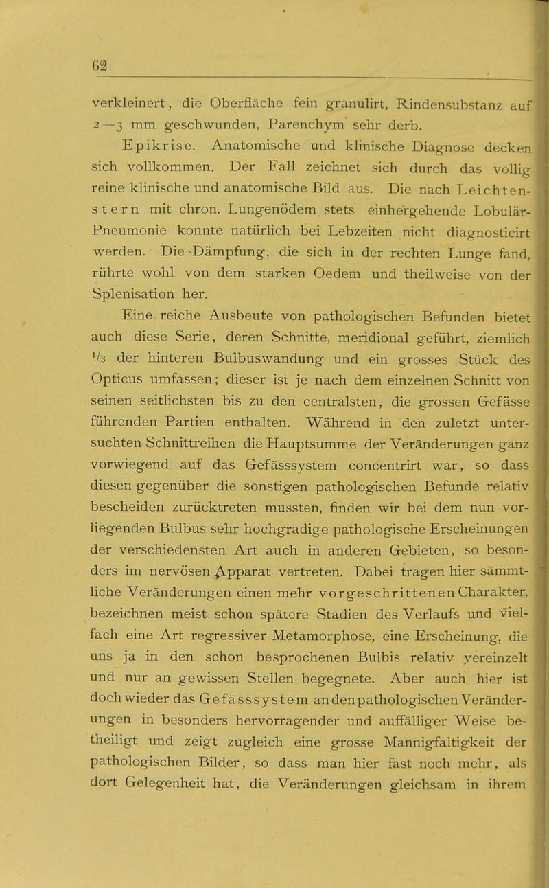 verkleinert, die Oberfläche fein granulirt, Rindensubstanz auf 2 —3 mm geschwunden, Parenchym sehr derb. Epikrise. Anatomische und kUnische Diagnose decken sich vollkommen. Der Fall zeichnet sich durch das völhg reine klinische und anatomische Bild aus. Die nach Leichten- Stern mit chron. Lungenödem stets einhergehende Lobulär- Pneumonie konnte natürHch bei Lebzeiten nicht diagnosticirt werden. Die -Dämpfung, die sich in der rechten Lunge fand, rührte wohl von dem starken Oedem und theilweise von der Splenisation her. Eine reiche Ausbeute von pathologischen Befunden bietet auch diese Serie, deren Schnitte, meridional geführt, ziemlich Vs der hinteren Bulbuswandung und ein grosses Stück des Opticus umfassen; dieser ist je nach dem einzelnen Schnitt von seinen seitlichsten bis zu den centralsten, die grossen Gefässe führenden Partien enthalten. Während in den zuletzt unter- suchten Schnittreihen die Hauptsumme der Veränderungen ganz vorwiegend auf das Gefässsystem concentrirt war, so dass diesen gegenüber die sonstigen pathologischen Befunde relativ bescheiden zurücktreten mussten, finden wir bei dem nun vor- liegenden Bulbus sehr hochgradige pathologische Erscheinungen der verschiedensten Art auch in anderen Gebieten, so beson- ders im nervösen Apparat vertreten. Dabei tragen hier sämmt- liche Veränderungen einen mehr vorgeschrittenen Charakter, bezeichnen meist schon spätere Stadien des Verlaufs und viel- fach eine Art regressiver Metamorphose, eine Erscheinung, die uns ja in den schon besprochenen Bulbis relativ vereinzelt und nur an gewissen Stellen begegnete. Aber auch hier ist doch wieder das Gefässsystem an den pathologischen Veränder- ungen in besonders hervorragender und auffälliger Weise be- theiligt und zeigt zugleich eine grosse Mannigfaltigkeit der pathologischen Bilder, so dass man hier fast noch mehr, als dort Gelegenheit hat, die Veränderungen gleichsam in ihrem