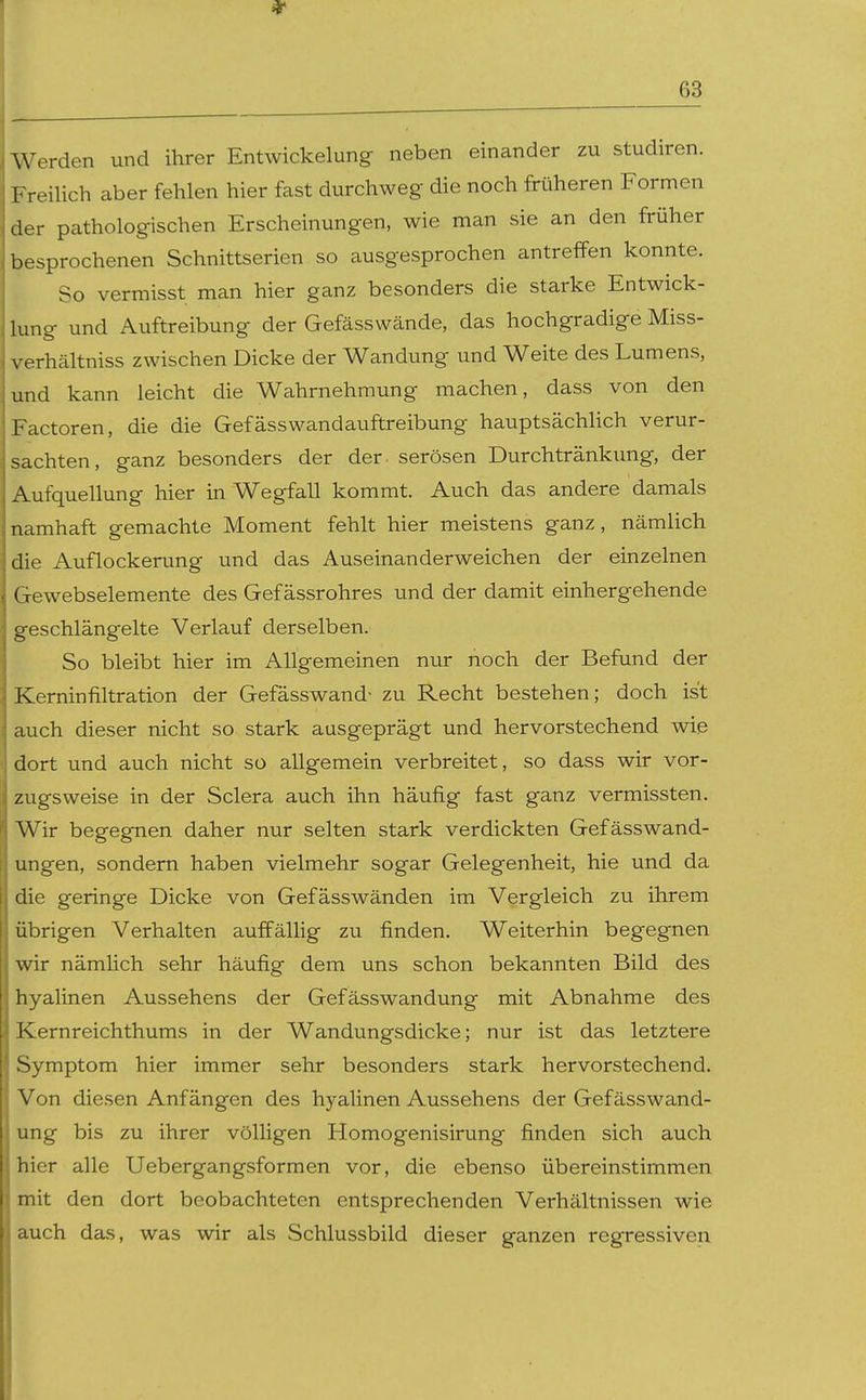 Werden und ihrer Entwickelung- neben einander zu studiren. Freilich aber fehlen hier fast durchweg die noch früheren Formen der pathologischen Erscheinungen, wie man sie an den früher besprochenen Schnittserien so ausgesprochen antreffen konnte. So vermisst man hier ganz besonders die starke Entwick- lung und Auftreibung der Gefässwände, das hochgradige Miss- verhältniss zwischen Dicke der Wandung und Weite des Lumens, und kann leicht die Wahrnehmung machen, dass von den Factoren, die die Gefässwandauftreibung hauptsächhch verur- sachten, ganz besonders der der serösen Durchtränkimg, der Aufquellung hier in Wegfall kommt. Auch das andere damals namhaft gemachte Moment fehlt hier meistens ganz, nämlich die Auflockerung und das Auseinanderweichen der einzelnen Gewebselemente des Gef ässrohres und der damit einhergehende geschlängelte Verlauf derselben. So bleibt hier im Allgemeinen nur noch der Befund der Kerninfiltration der Gefässwand- zu Recht bestehen; doch ist auch dieser nicht so stark ausgeprägt und hervorstechend wie dort und auch nicht so allgemein verbreitet, so dass wir vor- zugsweise in der Sclera auch ihn häufig fast ganz vermissten. Wir begegnen daher nur selten stark verdickten Gefässwand- ungen, sondern haben vielmehr sogar Gelegenheit, hie und da die geringe Dicke von Gefässwänden im Vergleich zu ihrem übrigen Verhalten auffällig zu finden. Weiterhin begegnen wir nämHch sehr häufig dem uns schon bekannten Bild des hyalinen Aussehens der Gefässwandung mit Abnahme des Kernreichthums in der Wandungsdicke; nur ist das letztere Symptom hier immer sehr besonders stark hervorstechend. Von diesen Anfängen des hyalinen Aussehens der Gefässwand- ung bis zu ihrer völligen Homogenisirung finden sich auch hier alle Uebergangsformen vor, die ebenso übereinstimmen mit den dort beobachteten entsprechenden Verhältnissen wie auch das, was wir als Schlussbild dieser ganzen regressiven