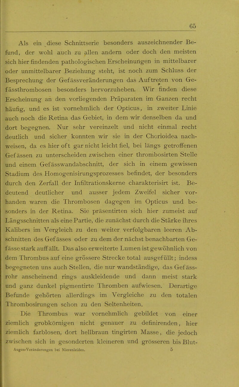 Als ein diese Schnittserie besonders auszeichnender Be- fund, der wohl auch zu ^.llen andern oder doch den meisten sich hier findenden pathologischen Erscheinungen in mittelbarer oder unmittelbarer Beziehung steht, ist noch zum Schluss der Besprechung der Gefässveränderungen das Auftreten von Ge- fässthrombosen besonders hervorzuheben. Wir finden diese Erscheinung an den vorliegenden Präparaten im Ganzen recht häufig, und es ist vornehmlich der Opticus, in zweiter Linie auch noch die Retina das Gebiet, in dem wir denselben da und dort begegnen. Nur sehr vereinzelt und nicht einmal recht deutlich und sicher konnten wir sie in der Chorioidea nach- weisen, da es hier of t gar nicht leicht fiel, bei längs getroffenen Gef ässen zu unterscheiden zwischen einer thrombosirten Stelle und einem Gefässwandabschnitt, der sich in einem gewissen Stadium des Homogenisirungsprozesses befindet, der besonders durch den Zerfall der Infiltrationskerne charakterisirt ist. Be- deutend deutlicher und ausser jedem Zweifel sicher vor- handen waren die Thrombosen dagegen im Opticus und be- sonders in der Retina. Sie präsentirten sich hier zumeist auf Längsschnitten als eine Partie, die zunächst durch die Stärke ihres Kalibers im Vergleich zu den weiter verfolgbaren leeren Ab- schnitten des Gef ässes oder zu dem der nächst benachbarten Ge- fässe stark auff ällt. Das also erweiterte Lumen ist gewöhnlich von dem Thrombus auf eine grössere Strecke total ausgefüllt; indess begegneten uns auch Stellen, die nur wandständige, das Gef äss- rohr anscheinend rings auskleidende und dann meist stark und ganz dunkel pigmentirte Thromben aufwiesen. Derartige Befunde gehörten allerdings im Vergleiche zu den totalen Thrombosirungen schon zu den Seltenheiten. Die Thrombus war vornehmlich gebildet von einer ziemlich grobkörnigen nicht genauer zu definirenden, hier ziemlich farblosen, dort hellbraun tingirten Masse, die jedoch zwischen sich in gesonderten klemeren und grösseren bis Blut- Augcn-Vcrändcningcn bei Nierenleiden. 5