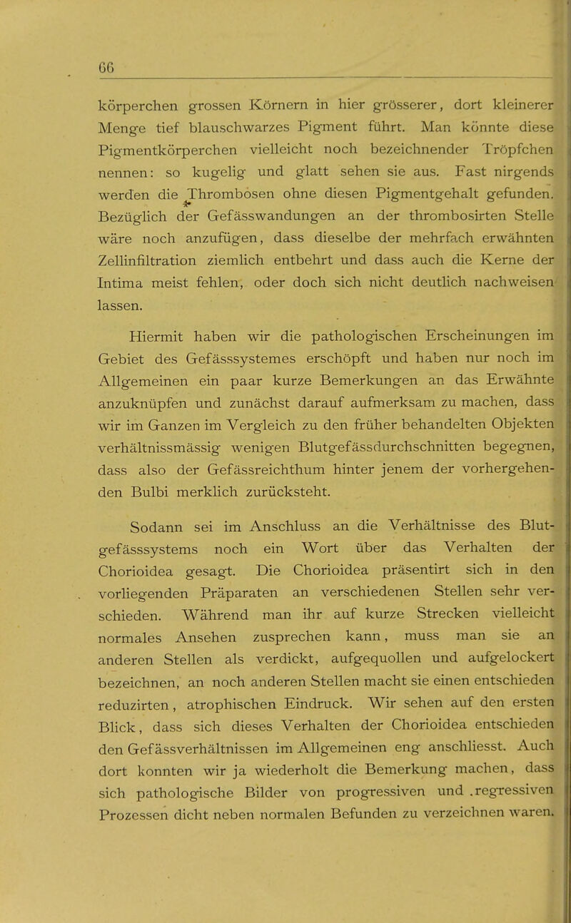 G6 körperchen grossen Körnern in hier grösserer, dort kleinerer Menge tief blauschwarzes Pigment führt. Man könnte diese Pigmentkörperchen vielleicht noch bezeichnender Tröpfchen nennen: so kugelig und glatt sehen sie aus. Fast nirgends werden die Thrombosen ohne diesen Pigmentgehalt gefunden. Bezüglich der GefässWandungen an der thrombosirten Stelle wäre noch anzufügen, dass dieselbe der mehrfa.ch erwähnten Zellinfiltration ziemlich entbehrt und dass auch die Kerne der Intima meist fehlen, oder doch sich nicht deutlich nachweisen- lassen. Hiermit haben wir die pathologischen Erscheinungen im Gebiet des Gefässsystemes erschöpft und haben nur noch im Allgemeinen ein paar kurze Bemerkungen an das Erwähnte anzuknüpfen und zunächst darauf aufmerksam zu machen, dass wir im Ganzen im Vergleich zu den früher behandelten Objekten verhältnissmässig wenigen Blutgefässdurchschnitten begegnen, dass also der Gefässreichthum hinter jenem der vorhergehen- den Bulbi merklich zurücksteht. Sodann sei im Anschluss an die Verhältnisse des Blut- gefässsystems noch ein Wort über das Verhalten der Chorioidea gesagt. Die Chorioidea präsentirt sich in den vorliegenden Präparaten an verschiedenen Stellen sehr ver- schieden. Während man ihr auf kurze Strecken vielleicht normales Ansehen zusprechen kann, muss man sie an anderen Stellen als verdickt, aufgequollen und aufgelockert bezeichnen, an noch anderen Stellen macht sie einen entschieden reduzirten, atrophischen Eindruck. Wir sehen auf den ersten Blick, dass sich dieses Verhalten der Chorioidea entschieden den Gef ässverhältnissen im Allgemeinen eng anschliesst. Auch dort konnten wir ja wiederholt die Bemerkung machen, dass sich pathologische Bilder von progressiven und .regressiven Prozessen dicht neben normalen Befunden zu verzeichnen waren.