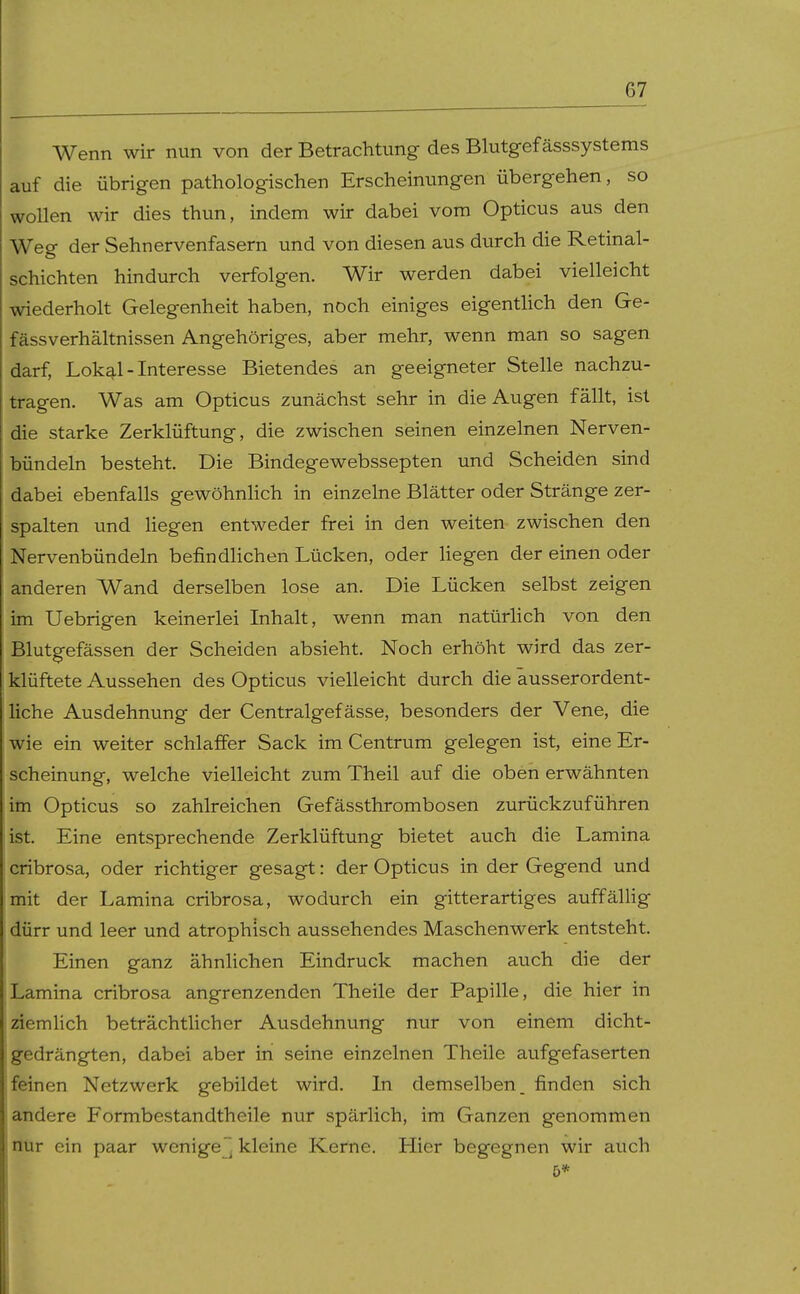 Wenn wir nun von der Betrachtung des Blutgef ässsystems auf die übrigen pathologischen Erscheinungen übergehen, so wollen wir dies thun, indem wir dabei vom Opticus aus den Weg der Sehnervenfasern und von diesen aus durch die Retinal- schichten hindurch verfolgen. Wir werden dabei vielleicht wiederholt Gelegenheit haben, noch einiges eigenthch den Ge- fässverhältnissen Angehöriges, aber mehr, wenn man so sagen darf, Lokq.1-Interesse Bietendes an geeigneter Stelle nachzu- tragen. Was am Opticus zunächst sehr in die Augen fällt, ist die starke Zerklüftung, die zwischen seinen einzelnen Nerven- bündeln besteht. Die Bindegewebssepten und Scheiden sind dabei ebenfalls gewöhnlich in einzelne Blätter oder Stränge zer- spalten und hegen entweder frei in den weiten zwischen den Nervenbündeln befindlichen Lücken, oder hegen der einen oder anderen Wand derselben lose an. Die Lücken selbst zeigen im Uebrigen keinerlei Inhalt, wenn man natürhch von den Blutgefässen der Scheiden absieht. Noch erhöht wird das zer- klüftete Aussehen des Opticus vielleicht durch die äusserordent- hche Ausdehnung der Centralgefässe, besonders der Vene, die wie ein weiter schlaffer Sack im Centrum gelegen ist, eine Er- scheinung, welche vielleicht zum Theil auf die oben erwähnten im Opticus so zahlreichen Gefässthrombosen zurückzuführen ist. Eine entsprechende Zerklüftung bietet auch die Lamina cribrosa, oder richtiger gesagt: der Opticus in der Gegend und mit der Lamina cribrosa, wodurch ein gitterartiges auffällig dürr und leer und atrophisch aussehendes Maschenwerk entsteht. Einen ganz ähnlichen Eindruck machen auch die der Lamina cribrosa angrenzenden Theile der Papille, die hier in ziemlich beträchtlicher Ausdehnung nur von einem dicht- gedrängten, dabei aber in seine einzelnen Theile aufgefaserten feinen Netzwerk gebildet wird. In demselben, finden sich andere Formbestandtheile nur spärlich, im Ganzen genommen nur ein paar wenige, kleine Kerne. Hier begegnen wir auch 5*