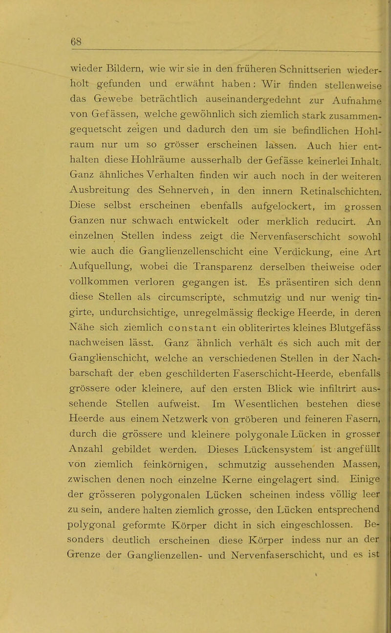 wieder Bildern, wie wir sie in den früheren Schnittserien wieder- holt gefunden und erwähnt haben: Wir finden stellenweise das Gewebe beträchtlich auseinandergedehnt zur Aufnahme von Gef ässen, welche gewöhnhch sich ziemhch stark zusammen- gequetscht zeigen und dadurch den um sie befindHchen Hohl- raum nur um so grösser erscheinen lassen. Auch hier ent- halten diese Hohlräume ausserhalb der Gef ässe keinerlei Inhalt. Ganz ähnliches Verhalten finden wir auch noch in der weiteren Ausbreitung des Sehnerven, in den Innern Retinalschichten. Diese selbst erscheinen ebenfalls aufgelockert, im grossen Ganzen nur schwach entwickelt oder merklich reducirt. An einzelnen Stellen indess zeigt die Nervenfaserschicht sowohl wie auch die Ganglienzellenschicht eine Verdickung, eine Art Aufquellung, wobei die Transparenz derselben theiweise oder vollkommen verloren gegangen ist. Es präsentiren sich denn diese Stellen als circumscripte, schmutzig und nur wenig tin- girte, undurchsichtige, unregelmässig fleckige Heerde, in deren Nähe sich ziemlich constant ein obliterirtes kleines Blutgefäss nachweisen lässt. Ganz ähnlich verhält es sich auch mit der Ganglienschicht, welche an verschiedenen Stellen in der Nach- barschaft der eben geschilderten Faserschicht-Heerde, ebenfalls grössere oder kleinere, auf den ersten Blick wie infiltrirt aus- sehende Stellen aufweist. Im Wesentlichen bestehen diese Heerde aus einem Netzwerk von gröberen und feineren Fasern, durch die grössere und kleinere polygonale Lücken in grosser Anzahl gebildet werden. Dieses Lückensystem ist angefüllt von ziemlich feinkörnigen, schmutzig aussehenden Massen, zwischen denen noch einzelne Kerne eingelagert sind. Einige der grösseren polygonalen Lücken scheinen indess völlig leer zu sein, andere halten ziemlich grosse, den Lücken entsprechend polygonal geformte Körper dicht in sich eingeschlossen. Be- sonders deutlich erscheinen diese Körper indess nur an der Grenze der Ganglienzellen- und Nervenfaserschicht, und es ist