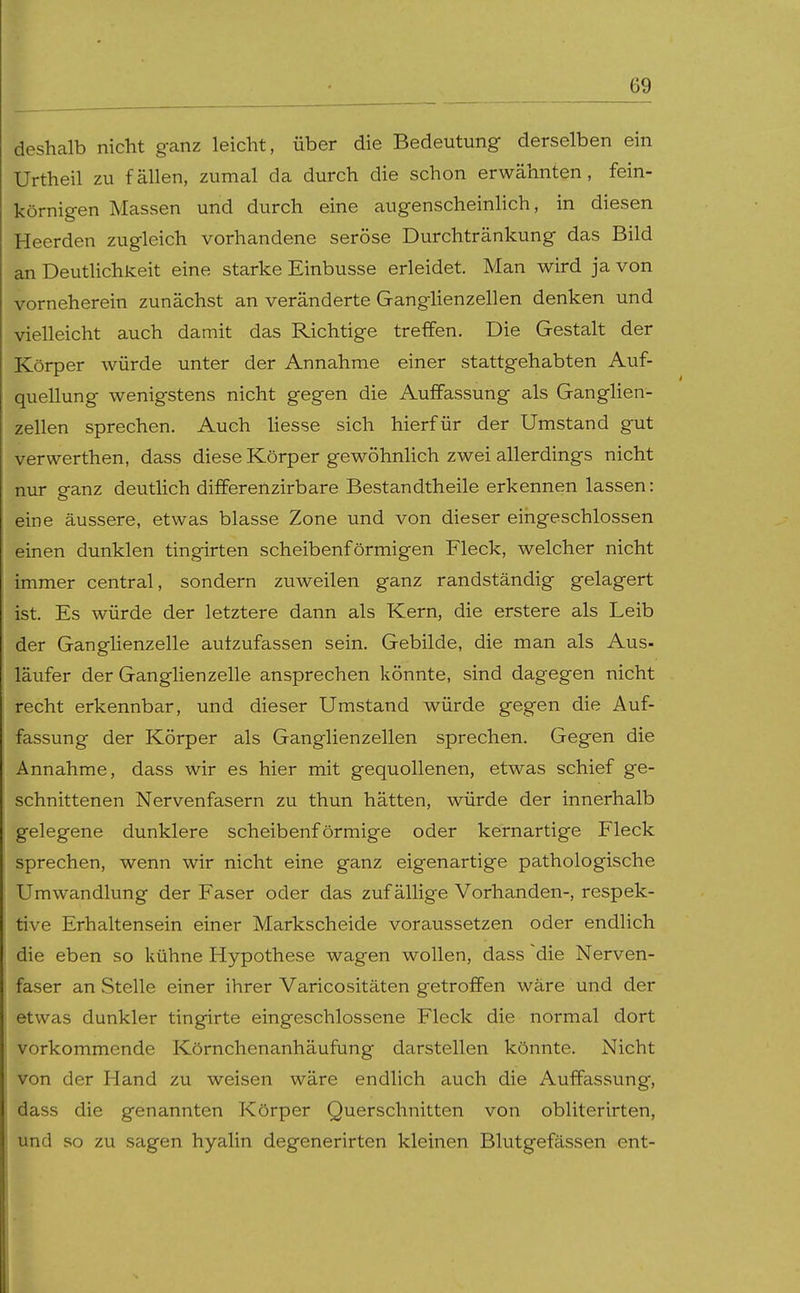 deshalb nicht ganz leicht, über die Bedeutung derselben ein Urtheil zu fällen, zumal da durch die schon erwähnten, fein- körnigen Massen und durch eine augenscheinlich, in diesen Heerden zugleich vorhandene seröse Durchtränkung das Bild an Deutlichkeit eine starke Einbusse erleidet. Man wh-d ja von vorneherein zunächst an veränderte Ganglienzellen denken und vielleicht auch damit das Richtige treffen. Die Gestalt der Körper würde unter der Annahme einer stattgehabten Auf- quellung wenigstens nicht gegen die Auffassung als Ganglien- zellen sprechen. Auch Hesse sich hierfür der Umstand gut verwerthen, dass diese Körper gewöhnlich zwei allerdings nicht nur ganz deutlich differenzirbare Bestandtheile erkennen lassen: eine äussere, etwas blasse Zone und von dieser eingeschlossen einen dunklen tingirten scheibenförmigen Fleck, welcher nicht immer central, sondern zuweilen ganz randständig gelagert ist. Es würde der letztere dann als Kern, die erstere als Leib der Ganglienzelle autzufassen sein. Gebilde, die man als Aus- läufer der Ganglienzelle ansprechen könnte, sind dagegen nicht recht erkennbar, und dieser Umstand würde gegen die Auf- fassung der Körper als Ganglienzellen sprechen. Gegen die Annahme, dass wir es hier mit gequollenen, etwas schief ge- schnittenen Nervenfasern zu thun hätten, würde der innerhalb gelegene dunklere scheibenförmige oder kernartige Fleck sprechen, wenn wir nicht eine ganz eigenartige pathologische Umwandlung der Faser oder das zufällige Vorhanden-, respek- tive Erhaltensein einer Markscheide voraussetzen oder endlich die eben so kühne Hypothese wagen wollen, dass die Nerven- faser an Stelle einer ihrer Varicositäten getroffen wäre und der etwas dunkler tingirte eingeschlossene Fleck die normal dort vorkommende Körnchenanhäufung darstellen könnte. Nicht von der Hand zu weisen wäre endlich auch die Auffassung, dass die genannten Körper Querschnitten von obliterirten, und so zu sagen hyalin degenerirten kleinen Blutgefässen ent-