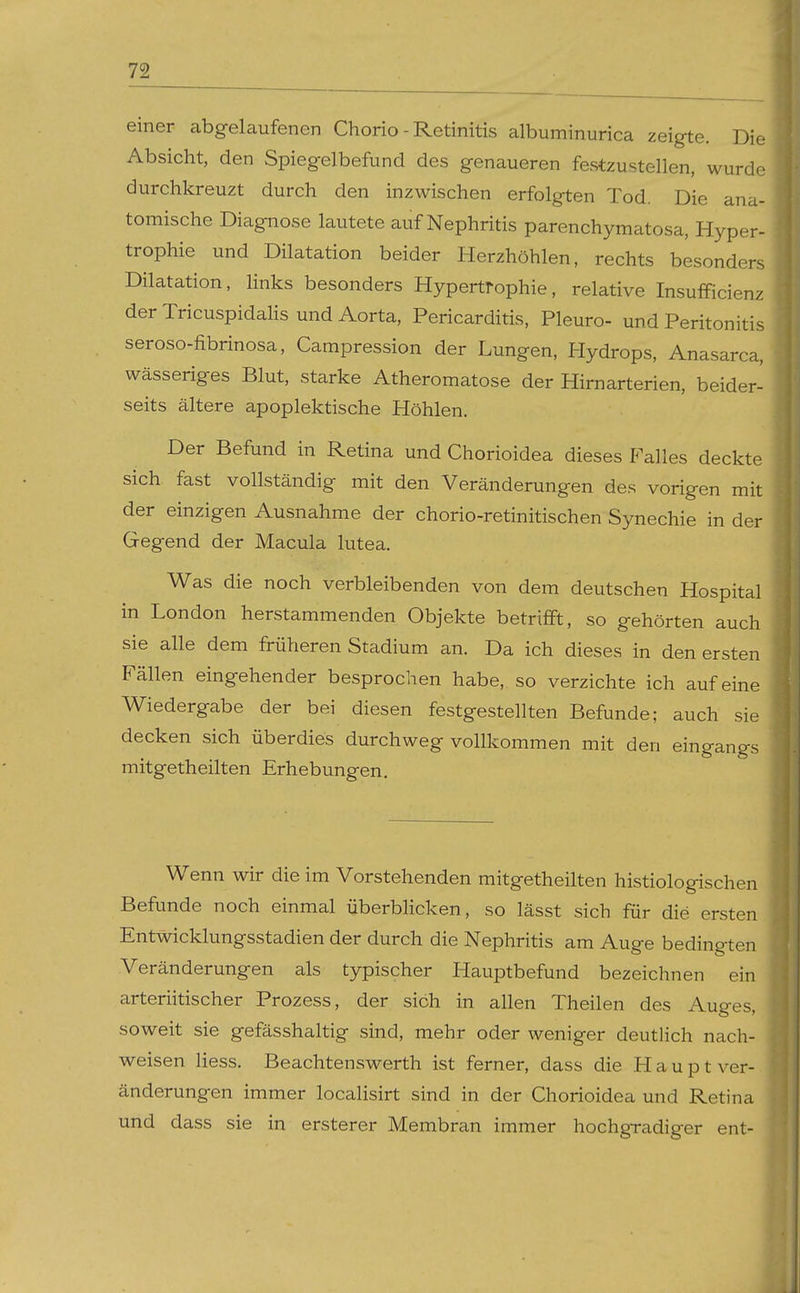 einer abgelaufenen Chorio - Retinitis albuminurica zeigte. Die Absicht, den Spiegelbefund des genaueren festzustellen, wurde durchkreuzt durch den inzwischen erfolgten Tod. Die ana- tomische Diagnose lautete auf Nephritis parenchymatosa, Hyper- trophie und Dilatation beider Herzhöhlen, rechts besonders Dilatation, links besonders Hypertrophie, relative Insufficienz der Tricuspidalis und Aorta, Pericarditis, Pleuro- und Peritonitis seroso-fibrinosa, Campression der Lungen, Hydrops, Anasarca, wässeriges Blut, starke Atheromatose der Hirnarterien, beider- seits ältere apoplektische Höhlen. Der Befund in Retina und Chorioidea dieses Falles deckte sich fast vollständig mit den Veränderungen des vorigen mit der einzigen Ausnahme der chorio-retinitischen Synechie in der Gegend der Macula lutea. Was die noch verbleibenden von dem deutschen Hospital in London herstammenden Objekte betrifft, so gehörten auch sie alle dem früheren Stadium an. Da ich dieses in den ersten Fällen eingehender besprochen habe, so verzichte ich auf eine Wiedergabe der bei diesen festgestellten Befunde; auch sie decken sich überdies durchweg vollkommen mit den eingangs mitgetheilten Erhebungen. Wenn wir die im Vorstehenden mitgetheilten histiologischen Befunde noch einmal überbhcken, so lässt sich für die ersten Entwicklungsstadien der durch die Nephritis am Auge bedingten Veränderungen als typischer Hauptbefund bezeichnen ein arteriitischer Prozess, der sich in allen Theilen des Auges, soweit sie gefässhaltig sind, mehr oder weniger deutlich nach- weisen Hess. Beachtenswerth ist ferner, dass die Haupt Ver- änderungen immer localisirt sind in der Chorioidea und Retina und dass sie in ersterer Membran immer hochgradiger ent-