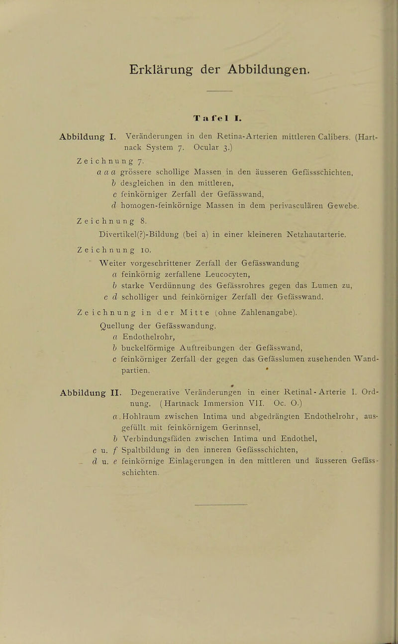 Talel I. Abbildung I. Veränderungen in den Retina-Arterien mittleren Calibers. (Hart- nack System 7. Ocular 3.) Zeichnung 7. acta grössere schollige Massen in den äusseren Gefdssschichten, & desgleichen in den mittleren, c feinkörniger Zerfall der Gefässwand, d hornogen-feinkörnige Massen in dem perivasculären Gewebe. Zeichnung 8. Divertike](?)-Bildung (bei a) in einer kleineren Netzhautavterie. Zeichnung 10. Weiter vorgeschrittener Zerfall der Gefässwandung a feinkörnig zerfallene Leucocyten, b starke Verdünnung des Gefässrohres gegen das Lumen zu, C d scholliger und feinkörniger Zerfall der Gefässwand. Zeichnung in der Mitte (ohne Zahlenangabe). Quellung der Gefässwandung. a Endothelrohr, h buckeiförmige Auftreibungen der Gefässwand, C feinkörniger Zerfall der gegen das Gefässlumen zusehenden Wand Partien. • # Abbildung II. Degeueraiive Veränderungen in einer Retinal-Arterie I. Ord nung. (Hartnack Immersion VII. Oc. O.) «.Hohlraum zwischen Intima und abgedrängten Endothelrohr, aus gefüllt mit feinkörnigem Gerinnsel, h Verbindungsfäden zwischen Intima und Endothel, c n. f Spaltbildung in den inneren Gefässschichten, d u. e feinkörnige Einlagerungen in den mittleren und äusseren Gefass schichten.