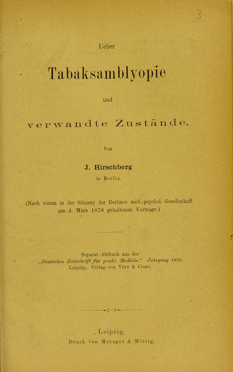 Ueber Tabaksainblyopie und verwandte Zustände. Von J. Hirschberg in Berlin. (Nach einem in der Sitzung der Berliner med.-psychol. Gesellschaft am 4. März 1878 gehaltenen Vortrage.) Separat-Abdruck aus der „Deutschen Zeitschrift für prakt. Mediän. Jahrgang 1878. Leipzig, Verlag von Veit & Comp. , Leipzig, Druck von Metzger & Wittig.