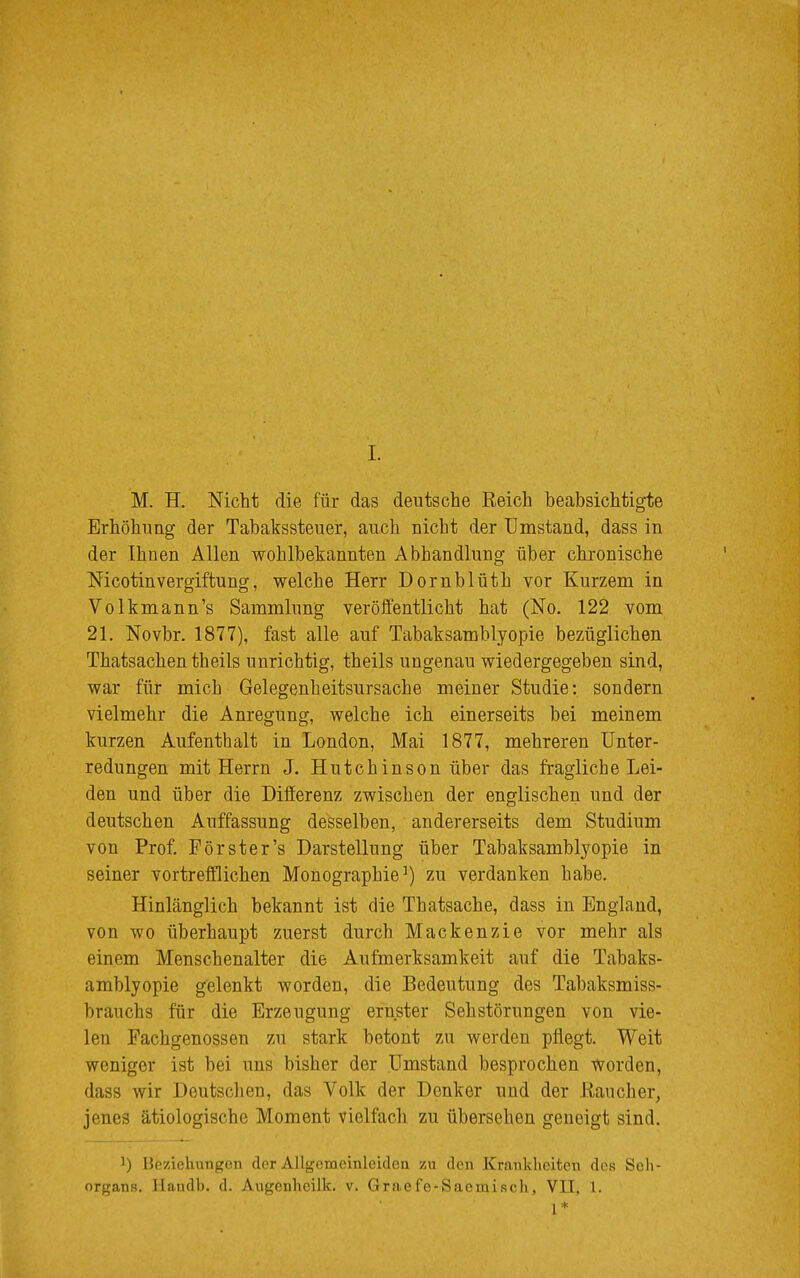 M. H. Nicht die für das deutsche Reich beabsichtigte Erhöhung der Tabakssteuer, auch nicht der Umstand, dass in der Ihnen Allen wohlbekannten Abhandlung über chronische Nicotinvergiftung, welche Herr Dornblüth vor Kurzem in Volkmann's Sammlung veröffentlicht hat (No. 122 vom 21. Novbr. 1877), fast alle auf Tabaksamblyopie bezüglichen Thatsachen theils unrichtig, theils ungenau wiedergegeben sind, war für mich Gelegenheitsursache meiner Studie: sondern vielmehr die Anregung, welche ich einerseits bei meinem kurzen Aufenthalt in London, Mai 1877, mehreren Unter- redungen mit Herrn J. Hutchinson über das fragliche Lei- den und über die Differenz zwischen der englischen und der deutschen Auffassung desselben, andererseits dem Studium von Prof. Pörster's Darstellung über Tabaksamblyopie in seiner vortrefflichen Monographie1) zu verdanken habe. Hinlänglich bekannt ist die Thatsache, dass in England, von wo überhaupt zuerst durch Mackenzie vor mehr als einem Menschenalter die Aufmerksamkeit auf die Tabaks- amblyopie gelenkt worden, die Bedeutung des Tabaksmiss- brauchs für die Erzeugung ernster Sehstörungen von vie- len Fachgenossen zu stark betont zu werden pflegt. Weit weniger ist bei uns bisher der Umstand besprochen worden, dass wir Deutschen, das Volk der Denker und der Kau eher, jenes ätiologische Moment vielfach zu übersehen geneigt sind. ]) Beziehungen der Allgemeinleiden zu den Krankheiten des Seh- organs. Handb. d. Augenheilk. v. Graefe-Sacmisch, VII, 1. 1*