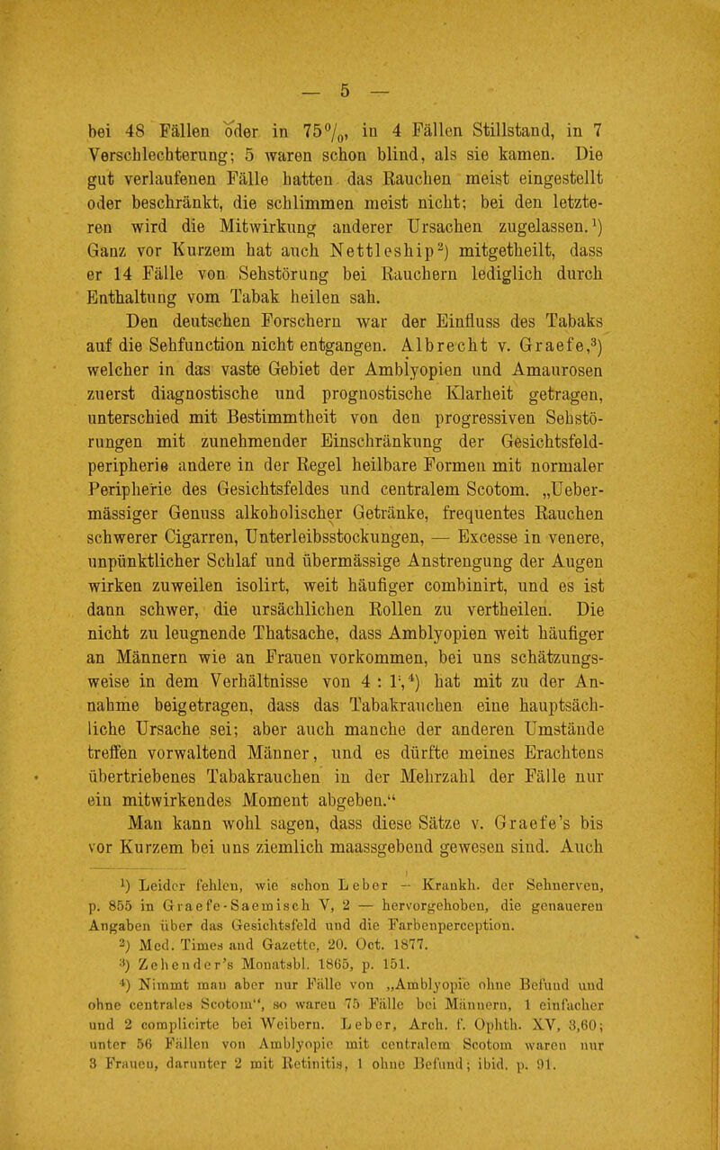 bei 48 Fällen oder in 75%, in 4 Fällen Stillstand, in 7 Verschlechterung; 5 waren schon blind, als sie kamen. Die gut verlaufenen Fälle hatten das Rauchen meist eingestellt oder beschränkt, die schlimmen meist nicht; bei den letzte- ren wird die Mitwirkung anderer Ursachen zugelassen.1) Ganz vor Kurzem hat auch Nettleship2) mitgetheilt, dass er 14 Fälle von Sehstörung bei Eauchern lediglich durch Enthaltung vom Tabak heilen sah. Den deutschen Forschern war der Einfluss des Tabaks auf die Sehfunction nicht entgangen. Albrecht v. Graefe,3) welcher in das vaste Gebiet der Amblyopien und Amaurosen zuerst diagnostische und prognostische Klarheit getragen, unterschied mit Bestimmtheit von den progressiven Seh Stö- rungen mit zunehmender Einschränkung der Gesichtsfeld- peripherie andere in der Regel heilbare Formen mit normaler Peripherie des Gesichtsfeldes und centralem Scotom. „Ueber- mässiger Genuss alkoholischer Getränke, frequentes Rauchen schwerer Cigarren, Unterleibsstockungen, — Excesse in venere, unpünktlicher Schlaf und übermässige Anstrengung der Augen wirken zuweilen isolirt, weit häufiger combinirt, und es ist dann schwer, die ursächlichen Rollen zu vertheilen. Die nicht zu leugnende Thatsache, dass Amblyopien weit häufiger an Männern wie an Frauen vorkommen, bei uns schätzungs- weise in dem Verhältnisse von 4 ; T,4) hat mit zu der An- nahme beigetragen, dass das Tabakrauchen eine hauptsäch- liche Ursache sei; aber auch manche der anderen Umstände treffen vorwaltend Männer, und es dürfte meines Erachtens übertriebenes Tabakrauchen in der Mehrzahl der Fälle nur ein mitwirkendes Moment abgeben. Man kann wohl sagen, dass diese Sätze v. Graefe's bis vor Kurzem bei uns ziemlich maassgebend gewesen sind. Auch *) Leider fehlten, wie schon Leber — Krankh. der Sehnerven, p. 855 in Graefe-Saeinisch V, 2 — hervorgehoben, die genaueren Angaben über das Gesichtsfeld und die Farbenperception. 2) Med. Times and Gazette, 20. Oct. 1877. :!) Zehe n der's Monatsbl. 1865, p. 151. l) Nimmt man aber nur Fülle von „Amblyopie ohne Befund und ohne centrales Scotom, so wareu 75 Fälle bei Männern, 1 einfacher und 2 complicirte bei Weibern. Leber, Arch. f. Onhth. X.V, 3,60; unter 56 Fullen von Amblyopie mit centralem Scotom waren nur 3 Fraucu, darunter 2 mit Retinitis, 1 ohne Befund; ibid. p. 91.