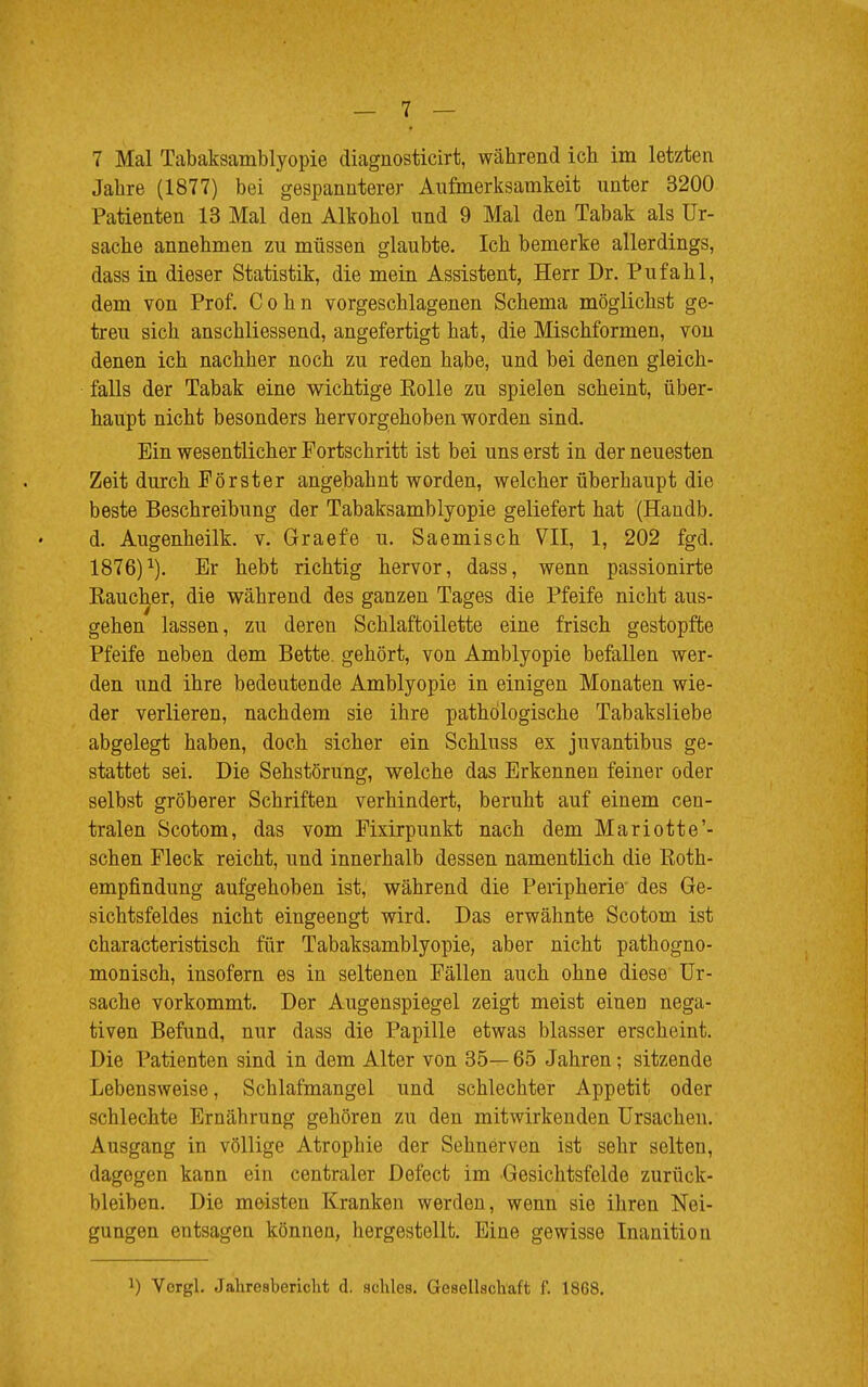 7 Mal Tabaksamblyopie diagnosticirt, während ich im letzten Jahre (1877) bei gespannterer Aufmerksamkeit unter 3200 Patienten 13 Mal den Alkohol und 9 Mal den Tabak als Ur- sache annehmen zu müssen glaubte. Ich bemerke allerdings, dass in dieser Statistik, die mein Assistent, Herr Dr. Pufahl, dem von Prof. Cohn vorgeschlagenen Schema möglichst ge- treu sich anschliessend, angefertigt hat, die Mischformen, von denen ich nachher noch zu reden habe, und bei denen gleich- falls der Tabak eine wichtige Eolle zu spielen scheint, über- haupt nicht besonders hervorgehoben worden sind. Ein wesentlicher Fortschritt ist bei uns erst in der neuesten Zeit durch Förster angebahnt worden, welcher überhaupt die beste Beschreibung der Tabaksamblyopie geliefert hat (Handb. d. Augenheilk. v. Graefe u. Saemisch VII, 1, 202 fgd. 1876)a). Er hebt richtig hervor, dass, wenn passionirte Kaucher, die während des ganzen Tages die Pfeife nicht aus- gehen lassen, zu deren Schlaftoilette eine frisch gestopfte Pfeife neben dem Bette, gehört, von Amblyopie befallen wer- den und ihre bedeutende Amblyopie in einigen Monaten wie- der verlieren, nachdem sie ihre pathologische Tabaksliebe abgelegt haben, doch sicher ein Schluss es juvantibus ge- stattet sei. Die Sehstörung, welche das Erkennen feiner oder selbst gröberer Schriften verhindert, beruht auf einem cen- tralen Scotom, das vom Fixirpunkt nach dem Mariotte'- schen Fleck reicht, und innerhalb dessen namentlich die Koth- empfindung aufgehoben ist, während die Peripherie des Ge- sichtsfeldes nicht eingeengt wird. Das erwähnte Scotom ist characteristisch für Tabaksamblyopie, aber nicht pathogno- monisch, insofern es in seltenen Fällen auch ohne diese Ur- sache vorkommt. Der Augenspiegel zeigt meist einen nega- tiven Befund, nur dass die Papille etwas blasser erscheint. Die Patienten sind in dem Alter von 35— 65 Jahren; sitzende Lebensweise, Schlafmangel und schlechter Appetit oder schlechte Ernährung gehören zu den mitwirkenden Ursachen. Ausgang in völlige Atrophie der Sehnerven ist sehr selten, dagegen kann ein centraler Defect im Gesichtsfelde zurück- bleiben. Die meisten Kranken werden, wenn sie ihren Nei- gungen entsagen können, hergestellt. Eine gewisse Inanitiou *) Vcrgl. Jahresbericht d. schles. Gesellschaft f. 1868.