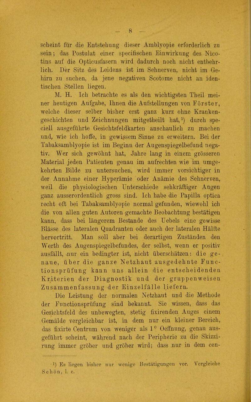 scheint für die Entstehung dieser Amblyopie erforderlich zu sein; das Postulat einer specifischen Einwirkung des Nico- tins auf die Opticusfasern wird dadurch noch nicht entbehr- lich. Der Sitz des Leidens ist im Sehnerven, nicht im Ge- hirn zu suchen, da jene negativen Scotome nicht an iden- tischen Stellen liegen. M. H. Ich betrachte es als den wichtigsten Theil mei- ner heutigen Aufgabe, Ihnen die Aufstellungen von Förster, welche dieser selber bisher erst ganz kurz ohne Kranken- geschichten und Zeichnungen mitgetheilt hat,1) durch spe- ciell ausgeführte Gesichtsfeldkarten anschaulich zu machen und, wie ich hoffe, in gewissem Sinne zu erweitern. Bei der Tabaksamblyopie ist im Beginn der Augenspiegelbefund nega- tiv. Wer sich gewöhnt hat, Jahre lang in einem grösseren Material jeden Patienten genau im aufrechten wie im umge- kehrten Bilde zu untersuchen, wird immer vorsichtiger in der Annahme einer Hyperämie oder Anämie des Sehnerven, weil die physiologischen Unterschiede sehkräftiger Augen ganz ausserordentlich gross sind. Ich habe die Papilla optica recht oft bei Tabaksamblyopie normal gefunden, wiewohl ich die von allen guten Autoren gemachte Beobachtung bestätigen kann, dass bei längerem Bestände des Uebels eine gewisse Blässe des lateralen Quadranten oder auch der lateralen Hälfte hervortritt. Man soll aber bei derartigen Zuständen den Werth des Augenspiegelbefundes, der selbst, wenn er positiv ausfällt,-nur ein bedingter ist, nicht überschätzen: die ge- naue, über die ganze Netzhaut ausgedehnte Func- tionsprüfung kann uns allein die entscheidenden Kriterien der Diagnostik und der gruppenweisen Zusammenfassung der Einzelfälle liefern. Die Leistung der normalen Netzhaut und die Methode der Functionsprüfung sind bekannt. Sie wissen, dass das Gesichtsfeld des unbewegten, stetig fixirenden Auges einem Gemälde vergleichbar ist, in dem nur ein kleiner Bereich, das fixirte Centrum von weniger als 10 Oeffnung, genau aus- geführt scheint, während nach der Peripherie zu die Skizzi- rung immer gröber und gröber wird; dass nur in dem cen- ]) Es liegen bisher nur wenige Bestätigungen vor. Vergleiche S c hpn, 1. c.