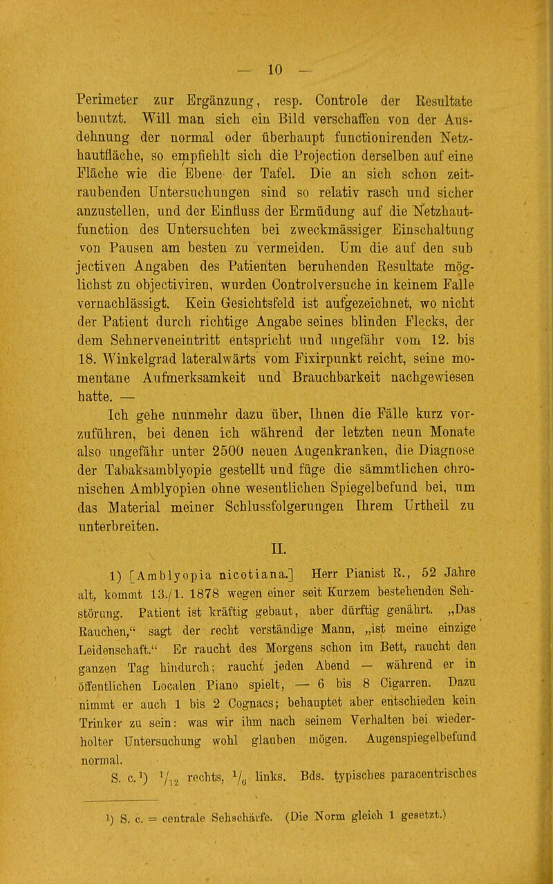 Perimeter zur Ergänzung, resp. Controle der Resultate benutzt. Will man sich ein Bild verschaffen von der Aus- dehnung der normal oder überhaupt functionirenden Netz- hautfläche, so empfiehlt sich die Protection derselben auf eine Fläche wie die Ebene der Tafel. Die an sich schon zeit- raubenden Untersuchungen sind so relativ rasch und sicher anzustellen, und der Einfluss der Ermüdung auf die Itfetzhaut- function des Untersuchten bei zweckmässiger Einschaltung von Pausen am besten zu vermeiden. Um die auf den sub jectiven Angaben des Patienten beruhenden Resultate mög- lichst zu objectiviren, wurden Controlversuche in keinem Falle vernachlässigt. Kein Gesichtsfeld ist aufgezeichnet, wo nicht der Patient durch richtige Angabe seines blinden Flecks, der dem Sehnerveneintritt entspricht und ungefähr vom 12. bis 18. Winkelgrad lateralwärts vom Fixirpunkt reicht, seine mo- mentane Aufmerksamkeit und Brauchbarkeit nachgewiesen hatte. — Ich gehe nunmehr dazu über, Ihnen die Fälle kurz vor- zuführen, bei denen ich während der letzten neun Monate also ungefähr unter 2500 neuen Augenkranken, die Diagnose der Tabaksamblyopie gestellt und füge die sämmtlichen chro- nischen Amblyopien ohne wesentlichen Spiegelbefund bei, um das Material meiner Schlussfolgerungen Ihrem Urtheil zu unterbreiten. II. 1) [Arablyopia nicotiana.] Herr Pianist ß., 52 Jahre alt, kommt 13./1. 1878 wegen einer seit Kurzem bestehenden Seh- störung. Patient ist kräftig gebaut, aber dürftig genährt. „Das Eauchen, sagt der recht verständige Mann, „ist meine einzige Leidenschaft. Er raucht des Morgens schon im Bett, raucht den ganzen Tag hindurch; raucht jeden Abend — während er in öffentlichen Localen Piano spielt, — 6 bis 8 Cigarren. Dazu nimmt er auch 1 bis 2 Cognacs; behauptet aber entschieden kein Trinker zu sein: was wir ihm nach seinem Verhalten bei wieder- holter Untersuchung wohl glauben mögen. Augenspiegelbefund normal. S. c.1) Vi 2 recnts> Ve linliS* Bds* typisches paracentrisches i) S. c. = centrale Sehschärfe. (Die Norm gleich 1 gesetzt.)