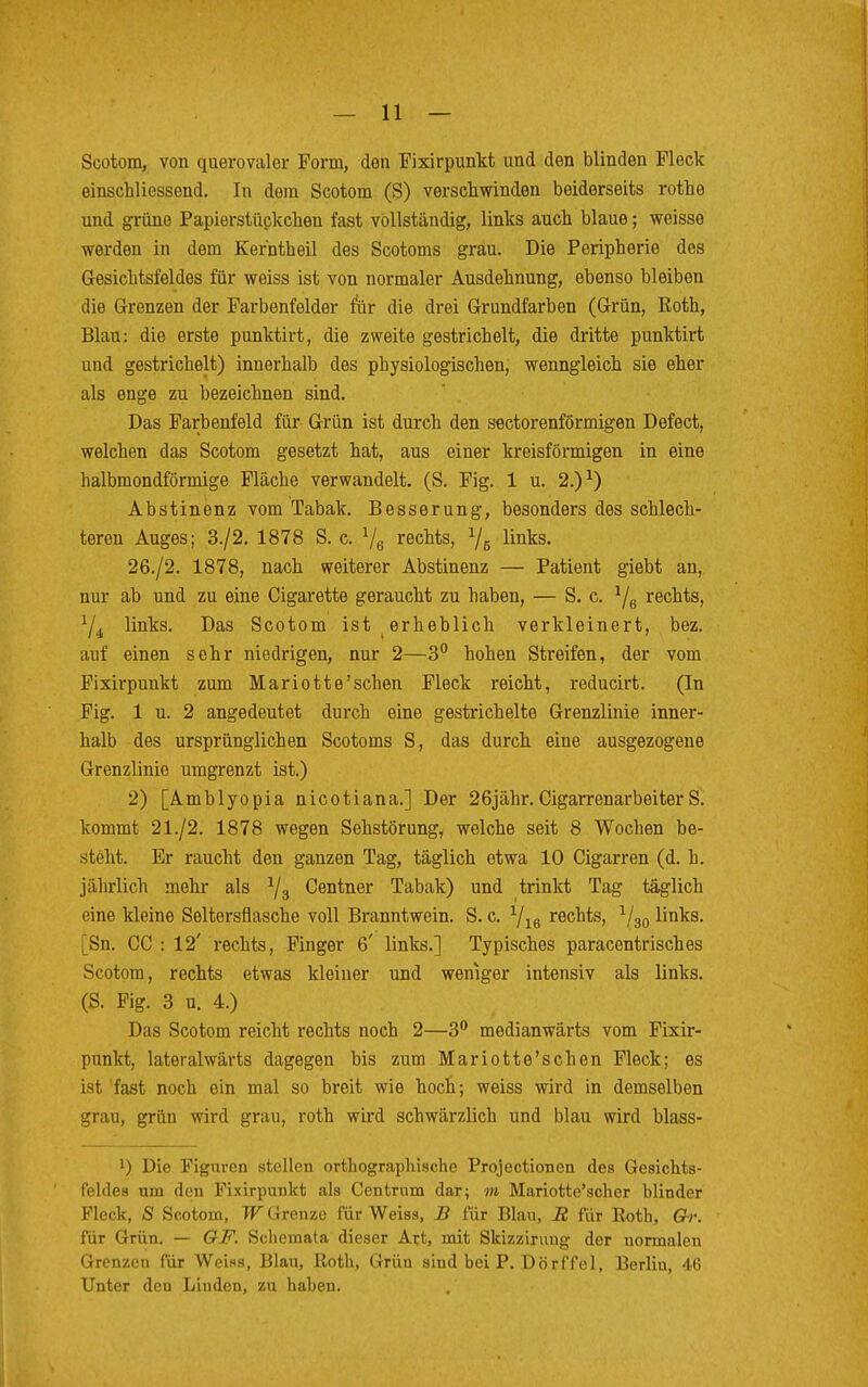 Scotom, von querovaler Form, den Fixirpunkt und den blinden Fleck einschliessend. In dem Scotom (S) verschwinden beiderseits rothe und grüne Papierstückeken fast vollständig, links auch blaue; weisse werden in dem Kerhtbeil des Scotoms grau. Die Peripherie des Gesichtsfeldes für weiss ist von normaler Ausdehnung, ebenso bleiben die Grenzen der Farbenfelder für die drei Grundfarben (Grün, Koth, Blau: die erste punktirt, die zweite gestrichelt, die dritte punktirt und gestrichelt) innerhalb des physiologischen, wenngleich sie eher als enge zu bezeichnen sind. Das Farbenfeld für Grün ist durch den sectorenförmigen Defect, welchen das Scotom gesetzt hat, aus einer kreisförmigen in eine halbmondförmige Fläche verwandelt. (S. Fig. 1 u. 2.)1) Abstinenz vom Tabak. Besserung, besonders des schlech- teren Auges; 3./2. 1878 S. c. V6 rechts, % links. 26./2. 1878, nach weiterer Abstinenz — Patient giebt an, nur ab und zu eine Cigarette geraucht zu haben, — S. c. 1/6 rechts, Y4 links. Das Scotom ist erheblich verkleinert, bez. auf einen sehr niedrigen, nur 2—3° hohen Streifen, der vom Fixirpunkt zum Mariotte'sehen Fleck reicht, reducirt. (In Fig. 1 u. 2 angedeutet durch eine gestrichelte Grenzlinie inner- halb des ursprünglichen Scotoms S, das durch eine ausgezogene Grenzlinie umgrenzt ist.) 2) [Amblyopia nicotiana.] Der 26jähr.CigarrenarbeiterS. kommt 21./2. 1878 wegen Sehstörung, welche seit 8 Wochen be- steht. Er raucht den ganzen Tag, täglich etwa 10 Cigarren (d. h. jährlich mehr als Y3 Centner Tabak) und trinkt Tag täglich eine kleine Seltersflasche voll Branntwein. S. c. Yie rechts, 1/30 links. [Sn. GC : 12' rechts, Finger 6' links.] Typisches paracentrisches Scotom, rechts etwas kleiner und weniger intensiv als links. (S. Fig. 3 u. 4.) Das Scotom reicht rechts noch 2—3° medianwärts vom Fixir- punkt, lateralwärts dagegen bis zum Mariotte'schen Fleck; es ist fast noch ein mal so breit wie hoch; weiss wird in demselben grau, grün wird grau, roth wird schwärzlich und blau wird blass- ]) Die Figuren stellen orthographische Projectionen des Gesichts- feldes um den Fixirpunkt als Centrum dar; m Mariotte'scher blinder Fleck, S Scotom, W Grenze für Weiss, B für Blau, B für Koth, Gr. für Grün. — GF. Schemata dieser Art, mit Skizzirung der normalen Grenzen für Weiss, Blau, Roth, Grün sind bei P. Dörffel, Berlin, 46 Unter deu Linden, zu haben.