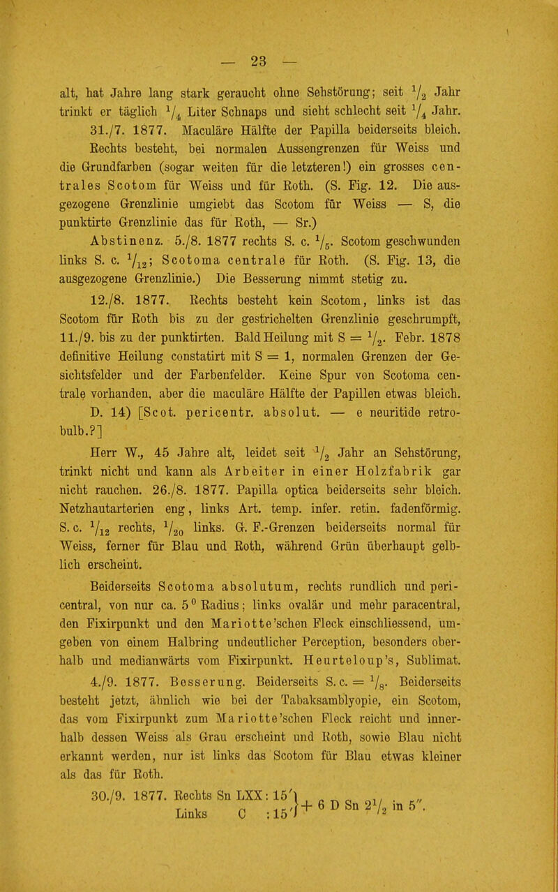 alt, hat Jahre lang stark geraucht ohne Sehstörung; seit 1/2 Jahr trinkt er täglich 1/i Liter Schnaps und sieht schlecht seit 1/4i Jahr. 31./7. 1877. Maculäre Hälfte der Papilla beiderseits bleich. Rechts besteht, bei normalen Anssengrenzen für Weiss und die Grundfarben (sogar weiten für die letzteren!) ein grosses cen- trales Scotom für Weiss und für Roth. (S. Fig. 12. Die aus- gezogene Grenzlinie umgiebt das Scotom für Weiss — S, die punktirte Grenzlinie das für Roth, — Sr.) Abstinenz. 5./8. 1877 rechts S. c. 1j5. Scotom geschwunden links S. c. 1/12; Scotoma centrale für Roth. (S. Fig. 13, die ausgezogene Grenzlinie.) Die Besserung nimmt stetig zu. 12./8. 1877. Rechts besteht kein Scotom, links ist das Scotom für Roth bis zu der gestrichelten Grenzlinie geschrumpft, 11./9. bis zu der punktirten. Bald Heilung mit S = 1/2. Febr. 1878 definitive Heilung constatirt mit S = 1, normalen Grenzen der Ge- sichtsfelder und der Farbenfelder. Keine Spur von Scotoma cen- trale vorhanden, aber die maculäre Hälfte der Papillen etwas bleich. D. 14) [Scot. pericentr. absolut. — e neuritide retro- bulb.?] Herr W., 45 Jahre alt, leidet seit a/2 Jahr an Sehstörung, trinkt nicht und kann als Arbeiter in einer Holzfabrik gar nicht rauchen. 26./8. 1877. Papilla optica beiderseits sehr bleich. Netzhautarterien eng, links Art. temp. infer. retin. fadenförmig. S. c. 1/12 rechts, 1/20 links. G. F.-Grenzen beiderseits normal für Weiss, ferner für Blau und Roth, während Grün überhaupt gelb- lich erscheint. Beiderseits Scotoma absolutum, rechts rundlich und peri- central, von nur ca. 50 Radius; links ovalär und mehr paracentral, den Fixirpunkt und den Mariotte'sehen Fleck einschliessend, um- geben von einem Halbring undeutlicher Perception, besonders ober- halb und medianwärts vom Fixirpunkt. Heurteloup's, Sublimat. 4./9. 1877. Besserung. Beiderseits S.c. = 1/8. Beiderseits besteht jetzt, ähnlich wie bei der Tabaksamblyopie, ein Scotom, das vom Fixirpunkt zum Mariotte'schen Fleck reicht und inner- halb dessen Weiss als Grau erscheint und Roth, sowie Blau nicht erkannt werden, nur ist links das Scotom für Blau etwas kleiner als das für Roth. 30./9. 1877. Rechts Sn LXX: 15'\ , ' , rt J. . „„ Links C :15'}+6I>Sn2V2m5.