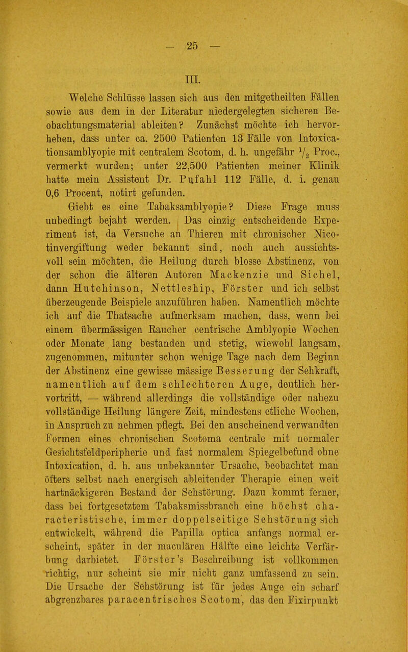 III. Welche Schlüsse lassen sich aus den mitgetheilten Fällen sowie aus dem in der Literatur niedergelegten sicheren Be- obachtungsmaterial ableiten? Zunächst möchte ich hervor- heben, dass unter ca. 2500 Patienten 13 Fälle von Intoxica- tionsamblyopie mit centralem Scotom, d. h. ungefähr 1/2 Proc, vermerkt wurden; unter 22,500 Patienten meiner Klinik hatte mein Assistent Dr. Pufahl 112 Fälle, d. i. genau 0,6 Procent, notirt gefunden. Giebt es eine Tabaksamblyopie ? Diese Frage muss unbedingt bejaht werden. Das einzig entscheidende Expe- riment ist, da Versuche an Thieren mit chronischer Nico- tinvergiftung weder bekannt sind, noch auch aussichts- voll sein möchten, die Heilung durch blosse Abstinenz, von der schon die älteren Autoren Mackenzie und Sichel, dann Hutchinson, Nettleship, Förster und ich selbst überzeugende Beispiele anzuführen haben. Namentlich möchte ich auf die Thatsache aufmerksam machen, dass, wenn bei einem übermässigen Eaucher centrische Amblyopie Wochen oder Monate lang bestanden und stetig, wiewohl langsam, zugenommen, mitunter schon wenige Tage nach dem Beginn der Abstinenz eine gewisse massige Besserung der Sehkraft, namentlich auf dem schlechteren Auge, deutlich her- vortritt, — während allerdings die vollständige oder nahezu vollständige Heilung längere Zeit, mindestens etliche Wochen, in Anspruch zu nehmen pflegt. Bei den anscheinend verwandten Formen eines chronischen Scotoma centrale mit normaler Gesichtsfeldperipherie und fast normalem Spiegelbefund ohne Intoxication, d. h. aus unbekannter Ursache, beobachtet man öfters selbst nach energisch ableitender Therapie einen weit hartnäckigeren Bestand der Sehstörung. Dazu kommt ferner, dass bei fortgesetztem Tabaksmissbranch eine höchst cha- racteristische, immer doppelseitige Sehstörung sich entwickelt, während die Papilla optica anfangs normal er- scheint, später in der maculären Hälfte eine leichte Verfär- bung darbietet. Förster's Beschreibung ist vollkommen richtig, nur scheint sie mir nicht ganz umfassend zu sein. Die Ursache der Sehstörung ist für jedes Auge ein scharf abgrenzbares paracentrisches Scotom', das den Fixirpunkt