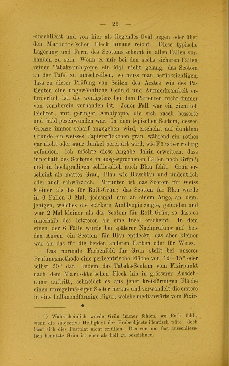 einschliesst und von hier als liegendes Oval gegen oder über den Mariotte'sehen Fleck hinaus reicht. Diese typische Lagerung und Form des Scotoms scheint in allen Fällen vor- handen zu sein. Wenn es mir bei den sechs sicheren Fällen reiner Tabaksamblyopie ein Mal nicht gelang, das Scotom an der Tafel zu umschreiben, so muss man berücksichtigen, dass zu dieser Prüfung von Seiten des Arztes wie des Pa- tienten eine ungewöhnliche Geduld und Aufmerksamkeit er- forderlich ist, die wenigstens bei dem Patienten nicht immer von vornherein vorhanden ist. Jener Fall war ein ziemlich leichter, mit geringer Amblyopie, die sich rasch besserte und bald geschwunden war. In dem typischen Scotom, dessen Grenze immer scharf angegeben wird, erscheint auf dunklem Grunde ein weisses Papierstückchen grau, während ein rothes gar nicht oder ganz dunkel pereipirt wird, wie Förster richtig gefunden. Ich möchte diese Angabe dahin erweitern, dass innerhalb des Scotoms in ausgesprochenen Fällen noch Grünx) und in hochgradigen schliesslich auch Blau fehlt. Grün er- scheint als mattes Grau, Blau wie Blassblau und undeutlich oder auch schwärzlich. Mitunter ist das Scotom für Weiss kleiner als das für Eoth-Grün; das Scotom für Blau wurde in 6 Fällen 3 Mal, jedesmal nur an einem Auge, an dem- jenigen, welches die stärkere Amblyopie zeigte, gefunden und war 2 Mal kleiner als das Scotom für Roth-Grün, so dass es innerhalb des letzteren als eine Insel erscheint. In dem einen der 6 Fälle wurde bei späterer Nachprüfung auf bei- den Augen ein Scotom für Blau entdeckt, das aber kleiner war als das für die beiden anderen Farben oder für Weiss. Das normale Farbenfeld für Grün stellt bei unserer Prüfungsmethode eine pericentrische Fläche von 12—15° oder selbst 20° dar. Indem das Tabaks-Scotom vom Fixirpunkt nach dem Mariotte'schen Fleck hin in grösserer Ausdeh- nung auftritt, schneidet es aus jener kreisförmigen Fläche einen unregelmässigen Sector heraus und verwandelt die erstere in eine halbmondförmige Figur, welche medianwärts vom Fixir- * ') Wahrscheinlich würde Griiu immer fehlen, wo Roth fehlt, wenn die subjective Helligkeit der Probeobjecte identisch wäre: doch lässt sich dies Postulat nicht erfüllen. Das von uns fast ausschliess- lich benutzte Grün ist eher als hell zu bezeichnen.