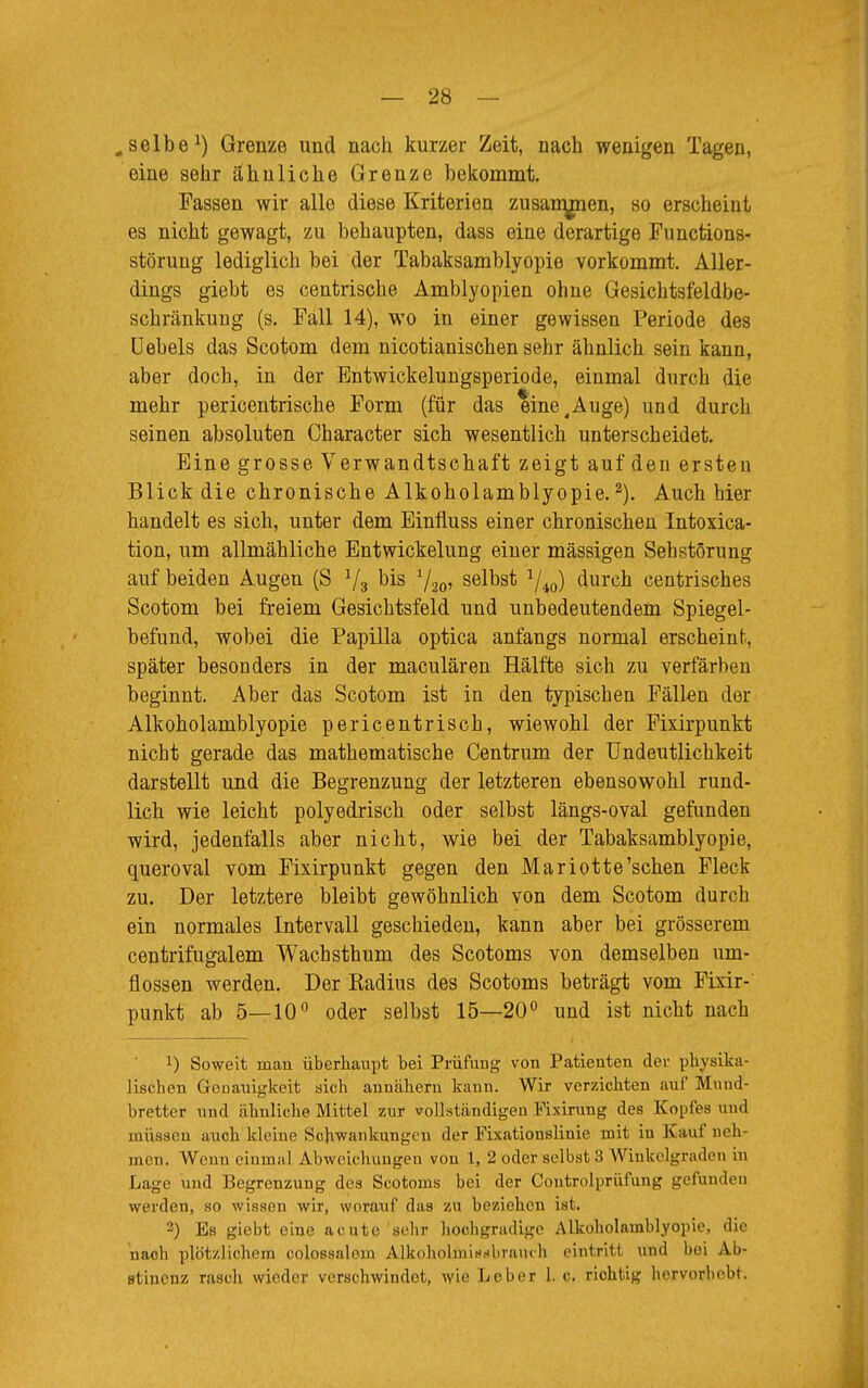 „selbe1) Grenze und nach kurzer Zeit, nach wenigen Tagen, eine sehr ähnliche Grenze bekommt. Fassen wir alle diese Kriterien zusammen, so erscheint es nicht gewagt, zu behaupten, dass eine derartige Functions- störung lediglich bei der Tabaksamblyopie vorkommt. Aller- dings giebt es centrische Amblyopien ohne Gesichtsfeldbe- schränkuug (s. Fall 14), wo in einer gewissen Periode des Uebels das Scotom dem nicotianischen sehr ähnlich sein kann, aber doch, in der Entwickelungsperiode, einmal durch die mehr pericentrische Form (für das eine^Auge) und durch seinen absoluten Character sich wesentlich unterscheidet. Eine grosse Verwandtschaft zeigt auf den ersten Blick die chronische Alkoholamblyopie.2). Auch hier handelt es sich, unter dem Einfluss einer chronischen Intoxica- tion, um allmähliche Entwickelung eiuer mässigen Sehstörung auf beiden Augen (S 1/3 bis selbst l/i0) durch centrisches Scotom bei freiem Gesichtsfeld und unbedeutendem Spiegel- befund, wobei die Papilla optica anfangs normal erscheint., später besonders in der maculären Hälfte sich zu verfärben beginnt. Aber das Scotom ist in den typischen Fällen der Alkoholamblyopie pericentrisch, wiewohl der Fixirpunkt nicht gerade das mathematische Centrum der Undeutlichkeit darstellt und die Begrenzung der letzteren ebensowohl rund- lich wie leicht polyedrisch oder selbst längs-oval gefunden wird, jedenfalls aber nicht, wie bei der Tabaksamblyopie, queroval vom Fixirpunkt gegen den Mariotte'sehen Fleck zu. Der letztere bleibt gewöhnlich von dem Scotom durch ein normales Intervall geschieden, kann aber bei grösserem centrifugalem Wachsthum des Scotoms von demselben um- flossen werden. Der Radius des Scotoms beträgt vom Fixir- punkt ab 5—10° oder selbst 15—20° und ist nicht nach *) Soweit man überhaupt bei Prüfung von Patienten der physika- lischen Genauigkeit sich annähern kann. Wir verzichten auf Mund- bretter und ähnliche Mittel zur vollständigen Pixirung des Kopfes und müssen auch kleine Schwankungen der Fixationslinie mit in Kauf neh- men. Wenn einmal Abweichungen von 1, 2 oder selbst 3 Winkelgraden in Lage und Begrenzung des Scotoms bei der Coutrolprüfung gefunden werden, so wissen wir, worauf das zu beziehen ist. 3) Es giebt eine acute sehr hochgradige Alkoholamblyopie, die nach plötzlichem colossalem Alkoholmißbrauch eintritt und hei Ab- stinenz rasoh wieder versehwindet, wie lieber I.e. richtig hervorhebt.