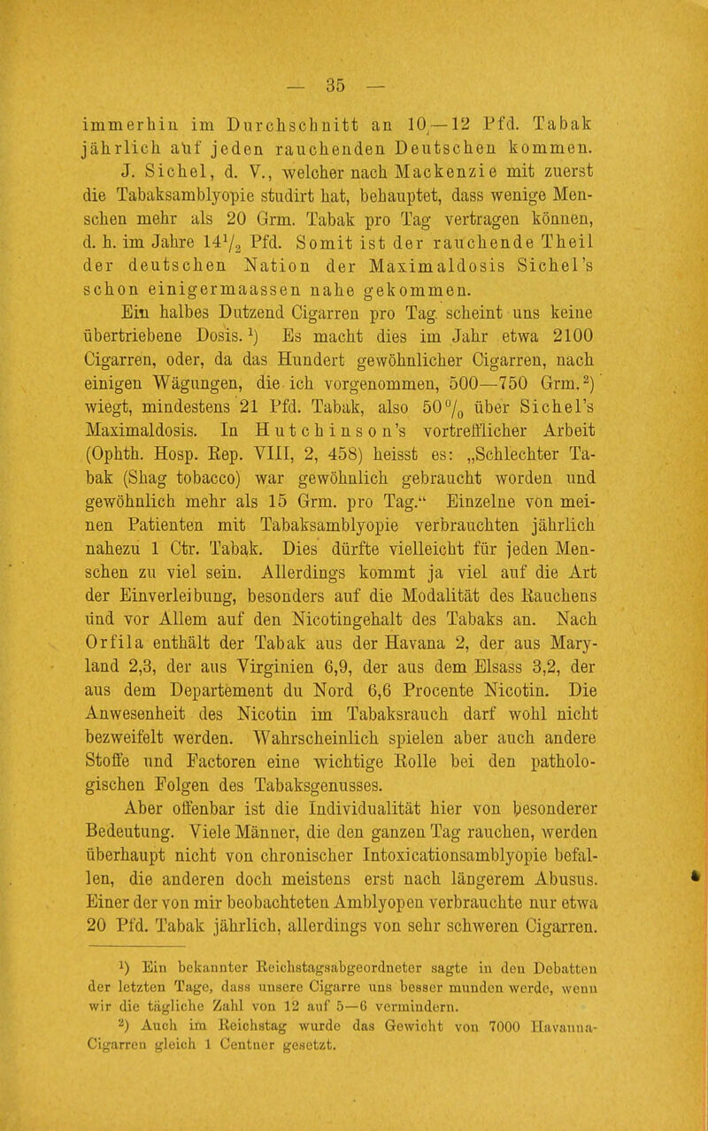 immerhin im Durchschnitt an 10J—12 Pfd. Tabak jährlich auf jeden rauchenden Deutschen kommen. J. Sichel, d. V., welcher nach Mackenzie mit zuerst die Tabaksamblyopie studirt hat, behauptet, dass wenige Men- schen mehr als 20 Grm. Tabak pro Tag vertragen können, d. h. im Jahre Pfd. Somit ist der rauchende Theil der deutschen Nation der Maximaldosis Sichel's schon einigermaassen nahe gekommen. Ein halbes Dutzend Cigarren pro Tag. scheint uns keine übertriebene Dosis.1) Es macht dies im Jahr etwa 2100 Cigarren, oder, da das Hundert gewöhnlicher Cigarren, nach einigen Wägungen, die ich vorgenommen, 500—750 Grm,2) wiegt, mindestens 21 Pfd. Tabak, also 50°/0 über Sichel's Maximaldosis. In Hutchinson's vortrefflicher Arbeit (Ophth. Hosp. Kep. VIII, 2, 458) heisst es: „Schlechter Ta- bak (Shag tobacco) war gewöhnlich gebraucht worden und gewöhnlich mehr als 15 Grm. pro Tag. Einzelne von mei- nen Patienten mit Tabaksamblyopie verbrauchten jährlich nahezu 1 Ctr. Tabak. Dies dürfte vielleicht für jeden Men- schen zu viel sein. Allerdings kommt ja viel auf die Art der Einverleibung, besonders auf die Modalität des Rauchens und vor Allem auf den Nicotingehalt des Tabaks an. Nach Orfila enthält der Tabak aus der Havana 2, der aus Mary- land 2,3, der aus Virginien 6,9, der aus dem Elsass 3,2, der aus dem Departement du Nord 6,6 Procente Nicotin. Die Anwesenheit des Nicotin im Tabaksrauch darf wohl nicht bezweifelt werden. Wahrscheinlich spielen aber auch andere Stoffe und Factoren eine wichtige Rolle bei den patholo- gischen Folgen des Tabaksgenusses. Aber offenbar ist die Individualität hier von besonderer Bedeutung. Viele Männer, die den ganzen Tag rauchen, werden überhaupt nicht von chronischer Intoxicationsamblyopie befal- len, die anderen doch meistens erst nach längerem Abusus. Einer der von mir beobachteten Amblyopen verbrauchte nur etwa 20 Pfd. Tabak jährlich, allerdings von sehr schweren Cigarren. *) Ein bekannter Keichstagsabgeordneter sagte in den Debatten der letzten Tage, dass unsere Cigarre uns besser munden werde, wenn wir die täglicbe Zahl von 12 auf 5—6 vermindern. 2) Auch im lieichstag wurde das Gewicht von 7000 Havanna- Cigarren gleich 1 Centner gesetzt.