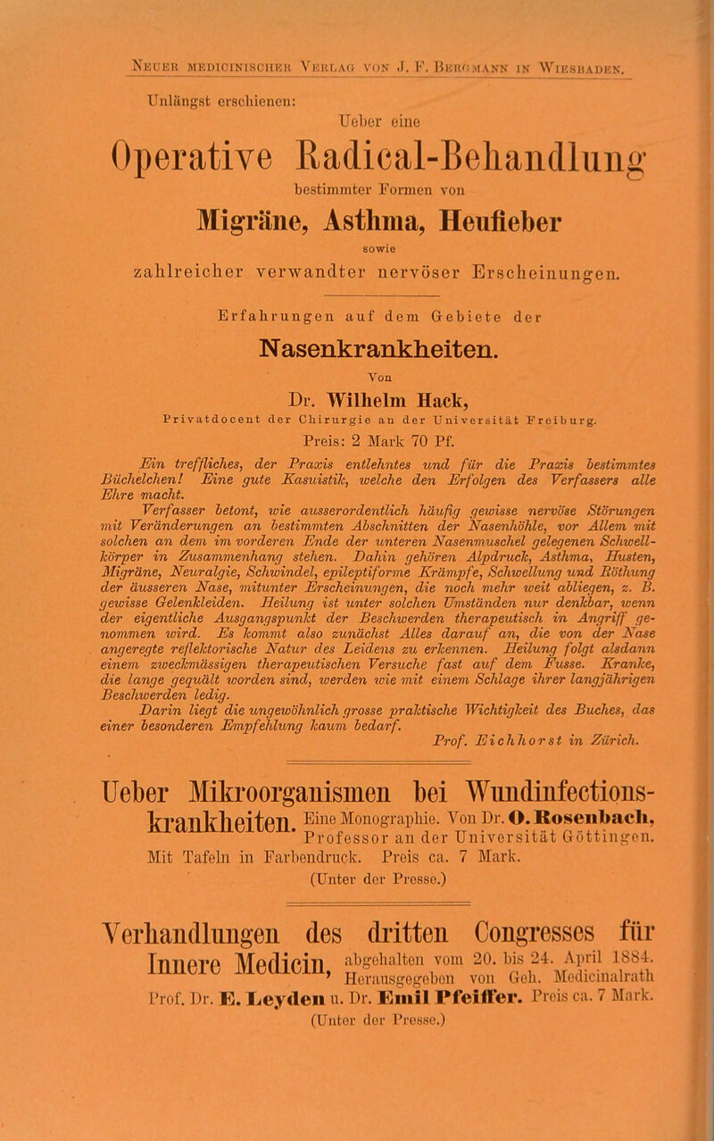 Neuer medicinmsühkk Veblag von J, F. Bkik;mank in Wikshadkn. Unlängst erschienen: Uober eine Operative ßadical-Behandlung bestimmter Formen von Migräne, Asthma, Heufieber sowie zahlreicher verwandter nervöser Erscheinungen. Erfahrungen auf dem Gebiete der Nasenkrankheiten. Von Dr. Wilhelm Hack, Privatdocent der Chirurgie an der Universität Freiburg. Preis: 2 Mark 70 Pf. Ein treffliches, der Praxis entlehntes und für die Praxis bestimmtes Büchelchen! Eine gute Kasuistik, welche den Erfolgen des Verfassers alle Ehre macht. Verfasser betont, wie ausserordentlich häufig gewisse nervöse Störungen mit Veränderungen an bestimmten Abschnitten der Nasenhöhle, vor Allem mit solchen an dem im vorderen Ende der unteren Nasenmuschel gelegenen Schwell- Icörper in Zusammenhang stehen. Dahin gehören Alpdruck, Asthma, Husten, Migräne, Neuralgie, Schwindel, epileptiforme Krämpfe, Schwellung und Röthung der äusseren Nase, mitunter Erscheinungen, die noch mehr weit abliegen, z. B. gewisse Gelenkleiden. Heilung ist unter solchen Umständen nur denkbar, wenn der eigentliche Ausgangspunkt der Beschwerden therapeutisch in Angriff ge- nommen wird. Es kommt also zunächst Alles darauf an, die von der Nase angeregte reflektorische Natur des Leidens zu erkennen. Heilung folgt alsdann einem zweckmässigen therapeutischen Versuche fast auf dem Kusse. Kranke, die lange gequält worden sind, werden wie mit einem Schlage ihrer langjährigen Beschwerden ledig. Darin liegt die ungewöhnlich grosse praktische Wichtigkeit des Buches, das einer besonderen Empfehlung kaum bedarf. Prof. Eichhorst in Zürich. Ueber Mikroorganismen bei Wundinfections- ferankheiten. Eine Monographie. Vonpr.O.Rosenbacli, Professor an der Universität Gottingen. Mit Tafeln in Farbendruck. Preis ca. 7 Mark. (Unter der Presse.) Verhandlungen des dritten Congresses für Innere Medicin, gehalten von, 1 Herausgegeben von Geh. Mouicmaliath Prof. Dr. K. Leyden u. Dr. Emil Pfeiffer. Preis ca. 7 Mark. (Unter der Presse.)