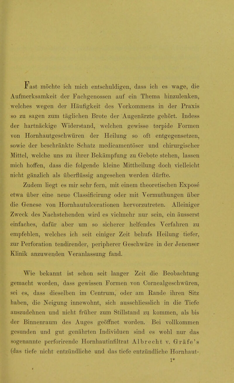 rast möchte ich mich entschuldigen, dass ich es wage, die Aufmerksamkeit der Fachgenossen auf ein Thema hinzulenken, welches wegen der Häufigkeit des Vorkommens in der Praxis so zu sagen zum täglichen Brote der Augenärzte gehört. Indess der hartnäckige Widerstand, welchen gewisse torpide Formen von Homhautgeschwüren der Heilung so oft entgegensetzen, sowie der beschränkte Schatz medicamentöser und chirurgischer Mittel, welche uns zu ihrer Bekämpfung zu Gebote stehen, lassen mich hoffen, dass die folgende kleine Mittheilung doch vielleicht nicht gänzlich als überflüssig angesehen werden dürfte. Zudem liegt es mir sehr fern, mit einem theoretischen Expose etwa über eine neue Classificirung oder mit Yermuthungen über die Genese von Hornhautulcerationen hervorzutreten. Alleiniger Zweck des Nachstehenden wird es vielmehr nur sein, ein äusserst einfaches, dafür aber um so sicherer helfendes Yerfahren zu empfehlen, welches ich seit einiger Zeit behufs Heilung tiefer, zur Perforation tendirender, peripherer Geschwüre in der Jenenser Klinik anzuwenden Veranlassung fand. Wie bekannt ist schon seit langer Zeit die Beobachtung- gemacht worden, dass gewissen Formen von Corncalgeschwüren, sei es, dass dieselben im Centrum, oder am Rande ihren Sitz haben, die Neigung innewohnt, sich ausschliesslich in die Tiefe auszudehnen und nicht früher zum Stillstand zu kommen, als bis der Binnenraum des Auges geöffnet worden. Bei vollkommen gesunden und gut genährten Individuen sind es wohl nur das sogenannte pcrforirende Hornhautinfiltrat Albreclit v. Gräfe's (das tiefe nicht entzündliche und das tiefe entzündliche Hornliaut- 1*