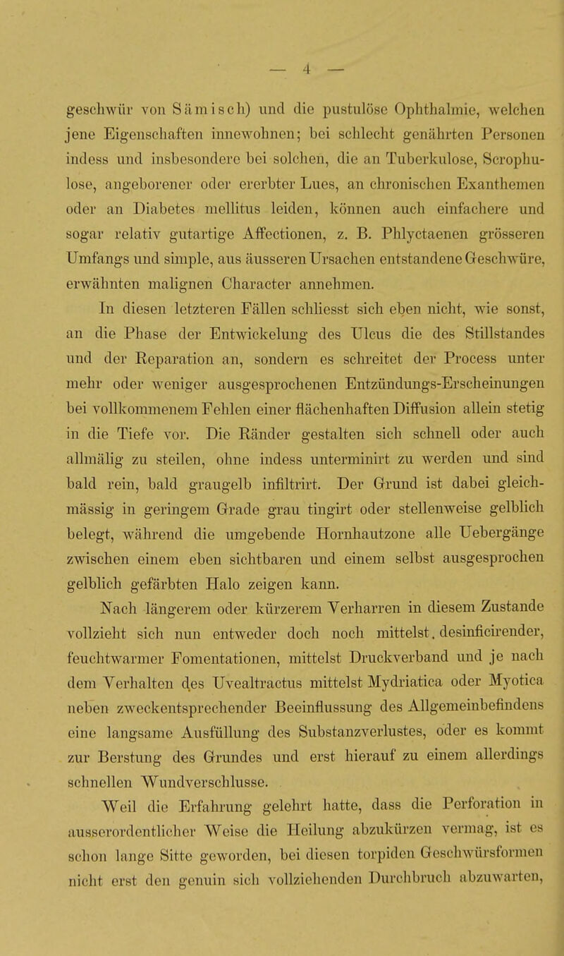 geschwür von Sämisch) und die pustulöse Ophthalmie, welchen jene Eigenschaften innewohnen; bei schlecht genährten Personen indess und insbesondere bei solchen, die an Tuberkulose, Scropliu- lose, angeborener oder ererbter Lues, an chronischen Exanthemen oder an Diabetes mellitus leiden, können auch einfachere und sogar relativ gutartige Affectionen, z. B. Phlyctaenen grösseren Umfangs und simple, aus äusseren Ursachen entstandene Geschwüre, erwähnten malignen Character annehmen. In diesen letzteren Fällen schliesst sich eben nicht, wie sonst, an die Phase der Entwickelung des Ulcus die des Stillstandes und der Reparation an, sondern es schreitet der Process unter mehr oder weniger ausgesprochenen Entzündungs-Erscheinungen bei vollkommenem Fehlen einer flächenhaften Diffusion allein stetig in die Tiefe vor. Die Ränder gestalten sich schnell oder auch allmälig zu steilen, ohne indess unterminirt zu werden und sind bald rein, bald graugelb infiltrirt. Der Grund ist dabei gleich- massig in geringem Grade grau tingirt oder stellenweise gelblich belegt, während die umgebende Hornhautzone alle Uebergänge zwischen einem eben sichtbaren und einem selbst ausgesprochen gelblich gefärbten Halo zeigen kann. Nach längerem oder kürzerem Verharren in diesem Zustande vollzieht sich nun entweder doch noch mittelst. desinficii-ender, feuchtwarmer Fomentationen, mittelst Druckverband und je nach dem Verhalten des Uvealtractus mittelst Mydriatica oder Myotica neben zweckentsprechender Beeinflussung des Allgemeinbefindens eine langsame Ausfüllung des Substanzverlustes, oder es kommt zur Berstung des Grundes und erst hierauf zu einem allerdings schnellen Wundverschlusse. Weil die Erfahrung gelehrt hatte, dass die Perforation in ausserordenthcher Weise die Heilung abzukürzen vermag, ist es schon lange Sitte geworden, bei diesen torpiden Geschwürsformen nicht erst den genuin sich vollziehenden Durchbruch abzuwarten.