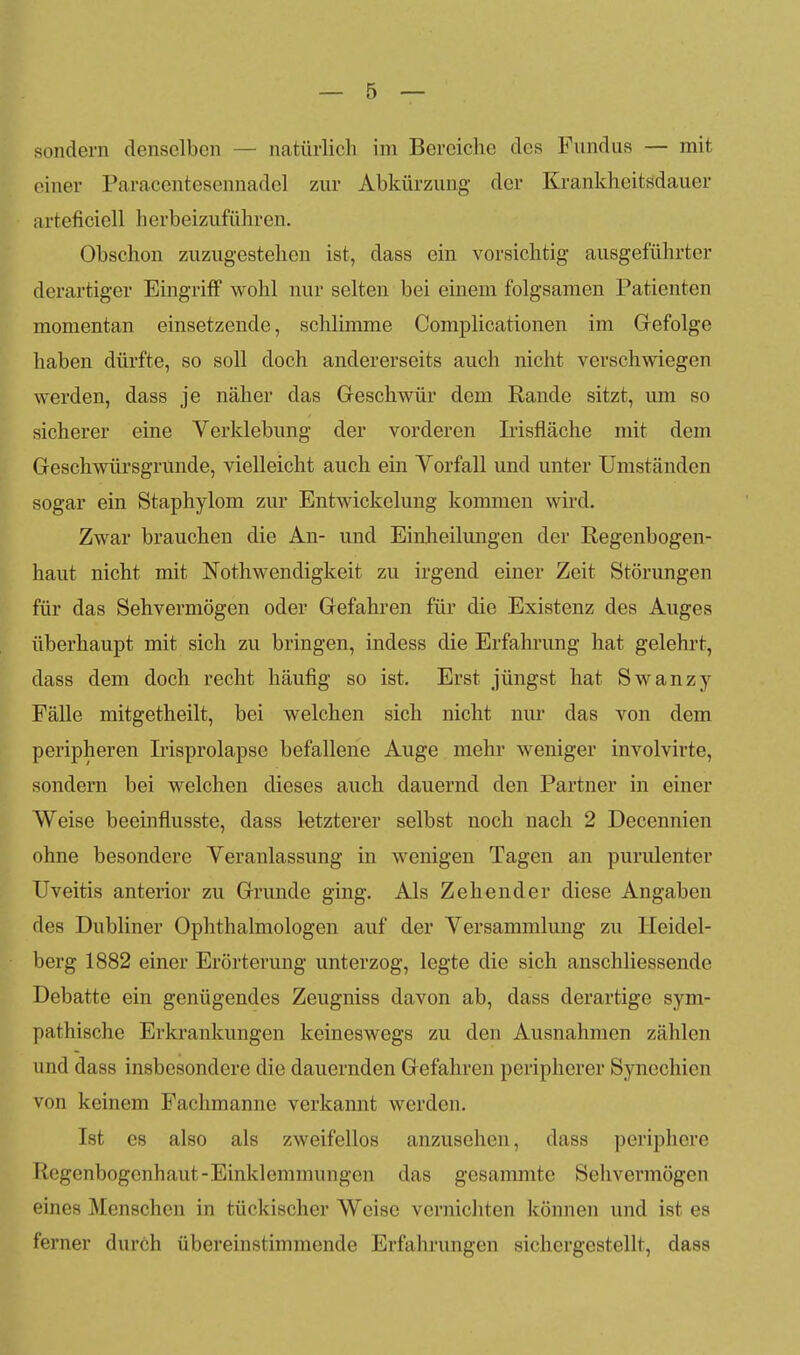 sondern denselben — natürlicli im Bereiche des Fundus — mit einer Paracentesennadel zur Abkürzung der Krankheitsdauer arteficiell herbeizuführen. Obschon zuzugestehen ist, dass ein vorsichtig ausgeführter derartiger Eingriff wohl nur selten bei einem folgsamen Patienten momentan einsetzende, schlimme Complicationen im Grefolge haben dürfte, so soll doch andererseits auch nicht verschwiegen werden, dass je näher das Geschwür dem Rande sitzt, um so sicherer eine Verklebung der vorderen Irisfläche mit dem Geschwürsgrunde, vielleicht auch ein Vorfall und unter Umständen sogar ein Staphylom zur Entwickelung kommen wird. Zwar brauchen die An- und Einheilungen der Regenbogen- haut nicht mit Nothwendigkeit zu irgend einer Zeit Störungen für das Sehvermögen oder Gefahren für die Existenz des Auges überhaupt mit sich zu bringen, indess die Erfahrung hat gelehrt, dass dem doch recht häufig so ist. Erst jüngst hat Swanzy Fälle mitgetheilt, bei welchen sich nicht nur das von dem peripheren Irisprolapse befallene Auge mehr weniger involvirte, sondern bei welchen dieses auch dauernd den Partner in einer Weise beeinflusste, dass letzterer selbst noch nach 2 Decennien ohne besondere Veranlassung in wenigen Tagen an purulenter Uveitis anterior zu Grunde ging. Als Zehender diese Angaben des Dubliner Ophthalmologen auf der Versammlung zu Heidel- berg 1882 einer Erörterung unterzog, legte die sich anschliessende Debatte ein genügendes Zeugniss davon ab, dass derartige sym- pathische Erkrankungen keineswegs zu den Ausnahmen zählen und dass insbesondere die dauernden Gefahren peripherer Synechien von keinem Fachmanne verkannt werden. Ist es also als zweifellos anzusehen, dass periphere Regenbogenhaut-Einklemmungen das gesammte Sehvermögen eines Menschen in tückischer Weise vernichten können und ist es ferner durch übereinstimmende Erfahrungen sichergestellt, dass