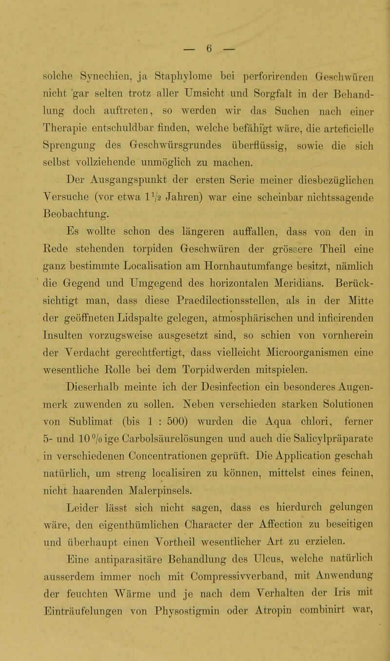 solche Synechien, ja Staphylomc bei perforirenden Geschwüren nicht gar selten trotz aller Umsicht und Sorgfalt in der Behand- lung doch auftreten, so werden wir das Suchen nach einer Therapie entschuldbar finden, welche befähigt wäre, die arteficielle Sprengung des Greschwürsgrundes überflüssig, sowie die sich selbst vollziehende unmöglich zu machen. Der Ausgangspunkt der ersten Serie meiner diesbezüglichen Versuche (vor etwa IV2 Jahren) war eine scheinbar nichtssagende Beobachtung. Es wollte schon des längeren auffallen, dass von den in Rede stehenden torpiden Geschwüren der grössere Theil eine ganz bestimmte Localisation am Hornhautmnfange besitzt, nämlich ' die Gegend und Umgegend des horizontalen Meridians. Berück- sichtigt man, dass diese Praedilectionsstellen, als in der Mitte der geöffneten Lidspalte gelegen, atmosphärischen und inficirenden Insulten vorzugsweise ausgesetzt sind, so schien von vornherein der Yerdacht gerechtfertigt, dass vielleicht Microorganismen eine wesentliche Rolle bei dem Torpidwerden mitspielen. Dieserhalb meinte ich der Desinfection ein besonderes Augen- merk zuwenden zu sollen. Neben verschieden starken Solutionen von Sublimat (bis 1 : 500) wurden die Aqua chlori, ferner 5- und 10°/oige Carbolsäurelösungen und auch die Salicylpräparate in verschiedenen Concentrationen geprüft. Die Application geschah natürhch, um streng localisiren zu können, mittelst eines feinen, nicht haarenden Malerpinsels. Leider lässt sich nicht sagen, dass es hierdurch gelungen wäre, den eigenthümlichen Character der Aflfection zu beseitigen und überhaupt einen Yortheil wesentlicher Art zu erzielen. Eine antiparasitäre Behandlung des Ulcus, welche natürlich ausserdem immer noch mit Compressivverband, mit Anwendung der feuchten Wärme und je nach dem Verhalten der Iris mit Einträufelungen von Physostigmin oder Atropin combinirt war,