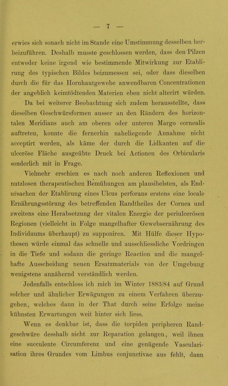 erwies sich sonach nicht im Stande eine Umstimmung desselben her- beizuführen. Deshalb musste geschlossen werden, dass den Pilzen entweder keine ii'gend wie bestimmende Mitwirkung zur Etabli- rung des typischen Bildes beizumessen sei, oder dass dieselben durch die für das Hornhautgewebe anwendbaren Concentrationen der angeblich keimtödtenden Materien eben nicht alterirt würden. Da bei weiterer Beobachtung sich zudem herausstellte, dass dieselben Geschwürsforraen ausser an den Rändern des horizon- talen Meridians auch am oberen oder unteren Marge cornealis aufti'eten, konnte die fernerhin naheliegende Annahme nicht accepth't werden, als käme der durch die Lidkanten auf die ulceröse Fläche ausgeübte Druck bei Actionen des Orbicularis sonderlich mit in Frage. Vielmehr erschien es nach noch anderen Reflexionen und nutzlosen therapeutischen Bemühungen am plausibelsten, als End- ursachen der Etablirung eines Ulcus perforans erstens eine locale Ernährungsstörung des betreifenden Randtheiles der Cornea und zweitens eine Herabsetzung der vitalen Energie der periulcerösen Regionen (vielleicht in Folge mangelhafter Gewebsernährung des Individuums überhaupt) zu supponiren. Mit Hülfe dieser Hypo- thesen würde einmal das schnelle und ausschliessliche Yordringen in die Tiefe und sodann die geringe Reaction und die mangel- hafte Ausscheidung neuen Ersatzmaterials von der Umgebung wenigstens annähernd verständlich werden. Jedenfalls entschloss ich mich im Winter 1883/84 auf Grund solcher und ähnlicher Erwägungen zu einem Verfahren überzu- gehen, welches dann in der That durch seine Erfolge meine kühnsten Erwartungen weit hinter sich Hess. Wenn es denkbar ist, dass die torpiden peripheren Rand- geschwüre desshalb nicht zur Reparation gelangen, weil ihnen eine succulente Circumferenz und eine genügende Vasculari- sation ihres Grundes vom Limbus conjunctivae aus fehlt, dann