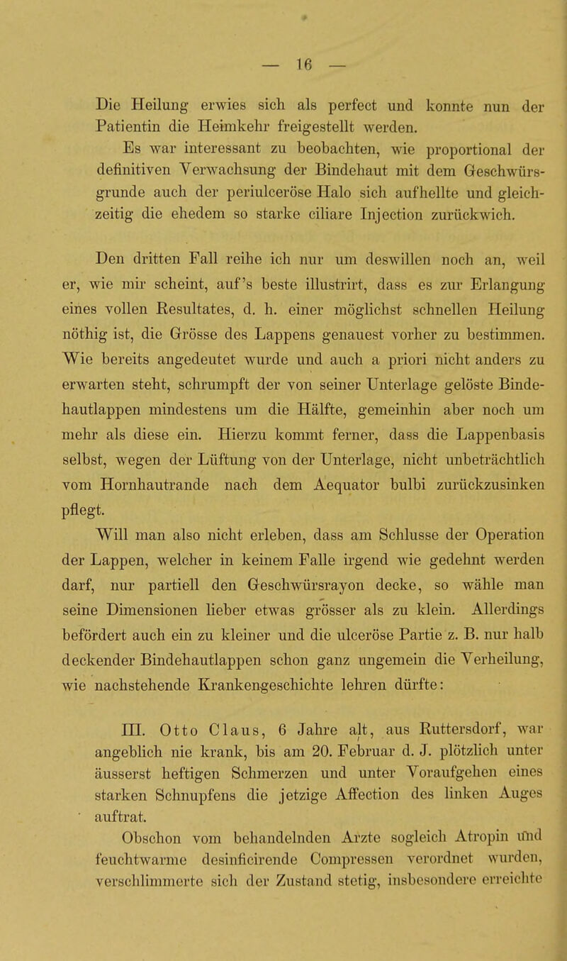 Die Heilung erwies sich als perfect und konnte nun der Patientin die Heimkehr freigestellt werden. Es war interessant zu beobachten, wie proportional der definitiven Verwachsung der Bindehaut mit dem Geschwürs- grunde auch der periulceröse Halo sich aufhellte und gleich- zeitig die ehedem so starke ciliare Injection zurückwich. Den dritten Fall reihe ich nur um deswillen noch an, weil er, wie mir scheint, auf's beste illustrirt, dass es zur Erlangung eines vollen Resultates, d. h. einer möglichst schnellen Heilung nöthig ist, die Grösse des Lappens genauest vorher zu bestimmen. Wie bereits angedeutet wurde und auch a priori nicht anders zu erwarten steht, schrumpft der von seiner Unterlage gelöste Binde- hautlappen mindestens um die Hälfte, gemeinhin aber noch um mehr als diese ein. Hierzu kommt ferner, dass die Lappenbasis selbst, wegen der Lüftung von der Unterlage, nicht unbeträchtlich vom Hornhautrande nach dem Aequator bulbi zurückzusinken pflegt. Will man also nicht erleben, dass am Schlüsse der Operation der Lappen, welcher in keinem Falle irgend wie gedehnt werden darf, nur partiell den Geschwürsrayon decke, so wähle man seine Dimensionen lieber etwas grösser als zu klein. Allerdings befördert auch ein zu kleiner und die ulceröse Partie z. B. nur halb deckender Bindehautlappen schon ganz ungemein die Yerheilung, wie nachstehende Krankengeschichte lehren dürfte: HL Otto Claus, 6 Jahre alt, aus Ruttersdorf, war angebhch nie krank, bis am 20. Februar d. J. plötzlich unter äusserst heftigen Schmerzen und unter Yoraufgehen eines starken Schnupfens die jetzige Affection des linken Auges ■ auftrat. Obschon vom behandelnden Arzte sogleich Atropin und feuchtwarme desinficirende Compressen verordnet wurden, verschlimmerte sich der Zustand stetig, insbesondere erreichte