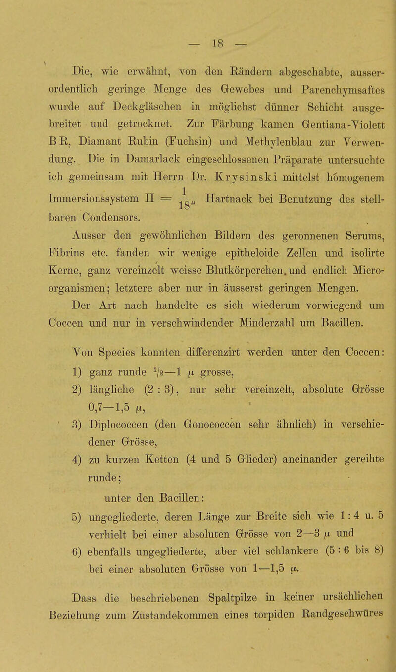 Die, wie erwähnt, von den Rändern abgeschabte, ausser- ordentlich geringe Menge des Gewebes und Parenchymsaftes wurde auf Deckgläschen in möglichst dünner Schicht ausge- breitet und getrocknet. Zur Färbung kamen Gentiana-Yiolett BR, Diamant Rubin (Fuchsin) und Methylenblau zur Verwen- dung. Die in Damarlack eingeschlossenen Präparate untersuchte ich gemeinsam mit Herrn Dr. Krysinski mittelst homogenem Immersionssystem II = Hartnack bei Benutzung des stell- baren Condensors. Ausser den gewöhnlichen Bildern des geronnenen Serums, Fibrins etc. fanden wir wenige epitheloide Zellen und isolirte Kerne, ganz vereinzelt weisse Blutkörperchen, und endlich Micro- organismen; letztere aber nur in äusserst geringen Mengen. Der Art nach handelte es sich wiederum vorwiegend um Coccen und nur in verschwindender Minderzahl um Bacillen. Yon Speeles konnten differenzirt werden unter den Coccen: 1) ganz runde —1 f»- grosse, 2) längliche (2:3), nur sehr vereinzelt, absolute Grösse 0,7-1,5 ' 3) Diplococcen (den Gonococcen sehr ähnlich) in verschie- dener Grösse, 4) zu kurzen Ketten (4 und 5 Glieder) aneinander gereihte runde; unter den Bacillen: 5) ungegliederte, deren Länge zur Breite sich wie 1:4 u. 5 verhielt bei einer absoluten Grösse von 2—3 /x und 6) ebenfalls ungegHederte, aber viel schlankere (5: 6 bis 8) bei einer absoluten Grösse von 1—1,5 n- Dass die beschriebenen Spaltpilze in keiner ursächlichen Beziehung zum Zustandekommen eines torpiden Randgeschwüres