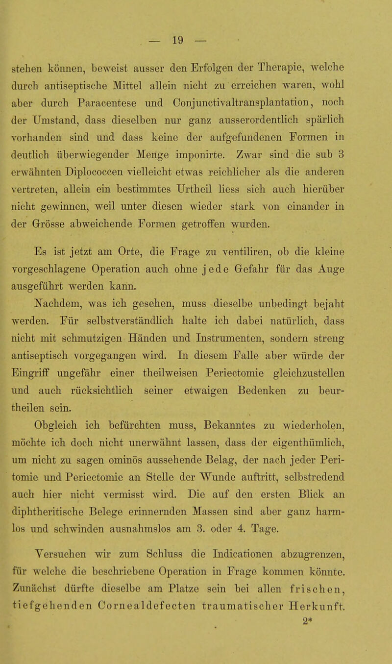 stehen können, beweist ausser den Erfolgen der Therapie, welche durch antiseptische Mittel allein nicht zu erreichen waren, wohl aber durch Paracentese und Conjunctivaltransplantation, noch der Umstand, dass dieselben nur ganz ausserordentlich spärlich vorhanden sind und dass keine der aufgefundenen Formen in deutlich überwiegender Menge imponirte. Zwar sind die sub 3 erwähnten Diplococcen yielleicht etwas reichlicher als die anderen vertreten, allein ein bestimmtes Urtheil Hess sich auch hierüber nicht gewinnen, weil unter diesen wieder stark von einander in der Grösse abweichende Formen getroffen wurden. Es ist jetzt am Orte, die Frage zu ventiliren, ob die kleine vorgeschlagene Operation auch ohne jede Gefahr für das Auge ausgeführt werden kann. Nachdem, was ich gesehen, muss dieselbe unbedingt bejaht werden. Für selbstverständlich halte ich dabei natürlich, dass nicht mit schmutzigen Händen und Instrumenten, sondern streng antiseptisch vorgegangen wird. In diesem Falle aber würde der Eingriff ungefähr einer theilweisen Periectomie gleichzustellen und auch rücksichtlich seiner etwaigen Bedenken zu beur- theilen sein. Obgleich ich befürchten muss. Bekanntes zu wiederholen, möchte ich doch nicht unerwähnt lassen, dass der eigenthümlich, um nicht zu sagen ominös aussehende Belag, der nach jeder Peri- tomie und Periectomie an Stelle der Wunde auftritt, selbstredend auch hier nicht vermisst wii'd. Die auf den ersten Blick an diphtheritische Belege erinnernden Massen sind aber ganz harm- los und schwinden ausnahmslos am 3. oder 4. Tage. Versuchen wir zum Schluss die Indicationen abzugrenzen, für welche die beschriebene Operation in Frage kommen könnte. Zunächst dürfte dieselbe am Platze sein bei allen frischen, tiefgehenden Cornealdefecten traumatischer Herkunft. 2*