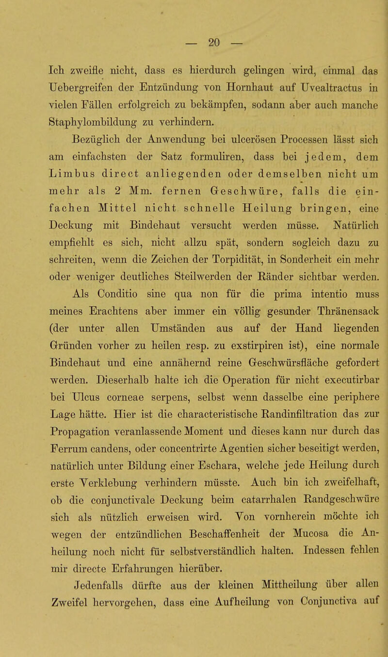 Ich zweifle nicht, dass es hierdurch gelingen wird, einmal das Uebergreifen der Entzündung von Hornhaut auf Uvealtractus in vielen Fällen erfolgreich zu bekämpfen, sodann aber auch manche Staphylombildung zu verhindern. Bezüglich der Anwendung bei ulcerösen Processen lässt sich am einfachsten der Satz formuliren, dass bei jedem, dem Limbus direct anliegenden oder demselben nicht um mehr als 2 Mm. fernen Geschwüre, falls die ein- fachen Mittel nicht schnelle Heilung bringen, eine Deckung mit Bindehaut versucht werden müsse. Natürlich empfiehlt es sich, nicht allzu spät, sondern sogleich dazu zu schreiten, wenn die Zeichen der Torpidität, in Sonderheit ein mehr oder weniger deutliches Steilwerden der Ränder sichtbar werden. Als Conditio sine qua non für die prima intentio muss meines Erachtens aber immer ein völHg gesunder Thränensack (der unter allen Umständen aus auf der Hand liegenden Gründen vorher zu heilen resp. zu exstirpiren ist), eine normale Bindehaut und eine annähernd reine Geschwürsfläche gefordert werden. Dieserhalb halte ich die Operation für nicht executirbar bei Ulcus corneae serpens, selbst wenn dasselbe eine periphere Lage hätte. Hier ist die characteristische Randinfiltration das zur Propagation veranlassende Moment und dieses kann nur durch das Ferrum candens, oder concentrirte Agentien sicher beseitigt werden, natürlich unter Bildung einer Eschara, welche jede Heilung durch erste Yerklebung verhindern müsste. Auch bin ich zweifelhaft, ob die conjunctivale Deckung beim catarrhalen Randgeschwüre sich als nützlich erweisen wird. Yon vornherein möchte icli wegen der entzündlichen Beschaff'enheit der Mucosa die An- heilung noch nicht für selbstverständlich halten. Indessen fehlen mir directe Erfahrungen hierüber. Jedenfalls dürfte aus der kleinen Mittheilung über allen Zweifel hervorgehen, dass eine Aufheilung von Conjunctiva auf