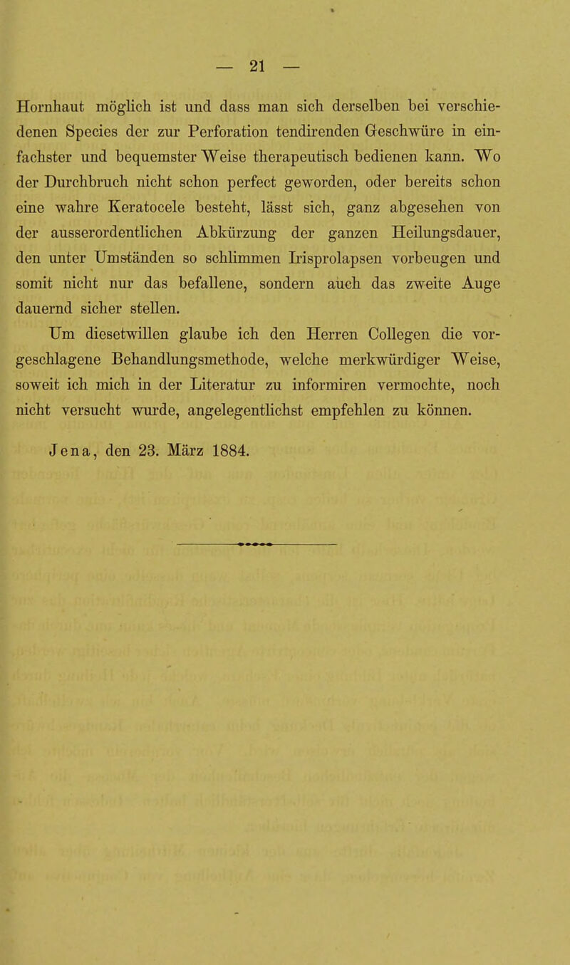 Hornhaut möglich ist und dass man sich derselben bei verschie- denen Species der zur Perforation tendirenden Geschwüre in ein- fachster und bequemster Weise therapeutisch bedienen kann. Wo der Durchbruch nicht schon perfect geworden, oder bereits schon eine wahre Keratocele besteht, lässt sich, ganz abgesehen von der ausserordentlichen Abkürzung der ganzen Heilungsdauer, den unter Umständen so schlimmen Irisprolapsen vorbeugen und somit nicht nur das befallene, sondern auch das zweite Auge dauernd sicher stellen. Um diesetwillen glaube ich den Herren CoUegen die vor- geschlagene Behandlungsmethode, welche merkwürdiger Weise, soweit ich mich in der Literatur zu informiren vermochte, noch nicht versucht wurde, angelegentlichst empfehlen zu können. Jena, den 23. März 1884.