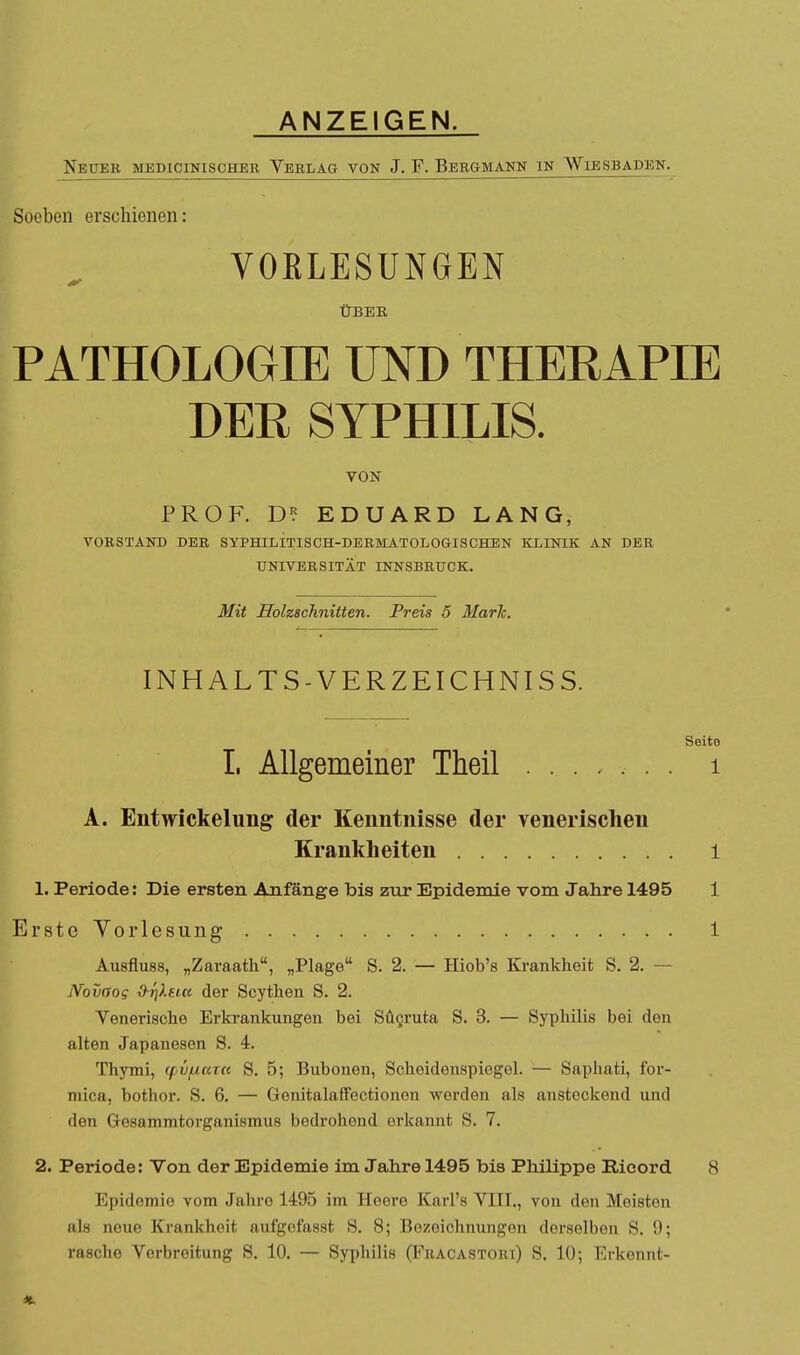 ANZEIGEN. Neuer medicinischeb Yeblag von J. F. Bergmann in Wiesbaden. Soeben erschienen: VORLESUNGEN ÜBEE PATHOLOGIE UND THERAPIE DER SYPHILIS. VON PROF. D? EDUARD LANG, VORSTAND DER SYPHILITISCH-DERMATOLOGISCHEN KLINIK AN DER UNIVERSITÄT INNSBRUCK. Mit Holzschnitten. Preis 5 Marh. INHALT S-VERZEICHNI SS. Seite L Allgemeiner Theil i A. EntWickelung der Kenntnisse der venerischen Krankheiten 1 1. Periode: Die ersten Anfänge bis zur Epidemie vom Jahre 1495 1 Erste Yorlesung 1 Ausfluss, „Zaraath, „Plage S. 2. — Hiob's Ki-ankheit S. 2. — Novaog dr]XHtt der Scythen S. 2. Venerische Erkrankungen bei Sügruta S. 3. — Syphilis bei den alten Japanesen S. 4. Thymi, (pvf^ccza S. 5; Bubonen, Scheidenspiegel. — Saphati, for- mica, bothor. S. 6. — Genitalaffectionon werden als ansteckend und den Gesammtorganismus bedrohend erkannt S. 7. 2. Periode: Von der Epidemie im Jahre 1495 bis Philippe Rioord 8 Epidemie vom Jahre 1495 im Heere Karl's VIII., von den Meisten als neue Krankheit aufgofasst S. 8; Bezeichnungen derselben S. 9; rasche Verbreitung S. 10. — Syphilis (Fracastori) S. 10; Erkennt-