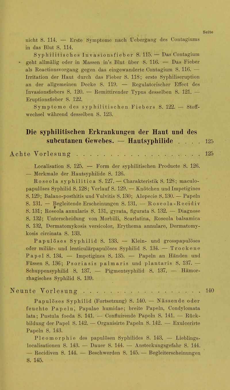 nicht S. 114. — Erste Symptomo nach Uebergang des Contagiums in das Blut S. 114. Syphilitisches Invasionsfieb er S. 115. — Das Contagium • geht allmälig oder in Massen in's Blut über S. 116. — Das Fieber als Reactionsvorgang gegen das eingewanderte Contagium S. 116. — Irritation der Haut durch das Fieber S. 118; erste Syphiliseruption an der allgeniemen Decke S. 119. — Regulatorischer Effect des Invasionsfiebers S. 120. — Remittirender Typus desselben S. 121. — Eruptionsfieber S. 122. Symptome des syphilitischen Fiebers S. 122. — Stoff- wechsel während desselhen S. 123. Die syphilitischen Erkrankungen der Haut und des subcutanen Gewebes. — Hautsyphilide .... 125 Achte Vorlesung 125 Localisation S. 125. — Form der syphilitischen Producte S. 126, — Merkmale der Hautsyphilide S. 126. Roseola syphilitica S. 127. — Charakteristik S. 128; maculo- papulöses S3rphilid S. 128; Verlauf S. 129. — Knötchen und Irapetigines S. 129; Balano-posthitis und Vulvitis S. 130; Alopecia S. 130. — Papeln S. 131. — Begleitende Erscheinungen S. 131. — Roseola-Recidiv S. 131; Roseola annularis S. 131, gyi'ata, figurata S. 132. — Diagnose S. 132; Unterscheidung von Morbilli, Scarlatina, Roseola balsamica S. 132, Dermatomykosis versicolor, Erythema annulare, Dermatomy- kosis circinata S. 133. Papulöses Syphilid S. 133. — Klein- und grosspapulöses oder miliar- und lenticulärpapulöses Syphilid S. 134. — Trockene Papel S. 134. — Impetigines S. 135. — Papeln an Händen und Füssen S. 136; Psoriasis palmaris und plantaris S. 137. — Schuppensyphilid S. 137. — Pigmentsyphilid S. 137. — Hämor- rhagisches Syphilid S. 139. Neunte Vorlesung 140 Papulöses Syphilid (Fortsetzung) S. 140. — Nässende oder feuchte Papeln, Papulae humidae; breite Papeln, Condyloniata lata; Pustula foeda S. 141. — Confluirende Papeln S. 141. — Rück- bildung der Papel S. 142. — Organisirte Papeln S. 142. — Exulcerirte Papeln S. 143. Pleomorphie des papulösen Syphilides S. 143. — Lieblings- localisationen S. 143. — Dauer S. 144. — Ansteckungsgefahr S. 144. — Recidiven S. 144. — Beschwerden S. 145. — Begleiterscheinungen S. 145.