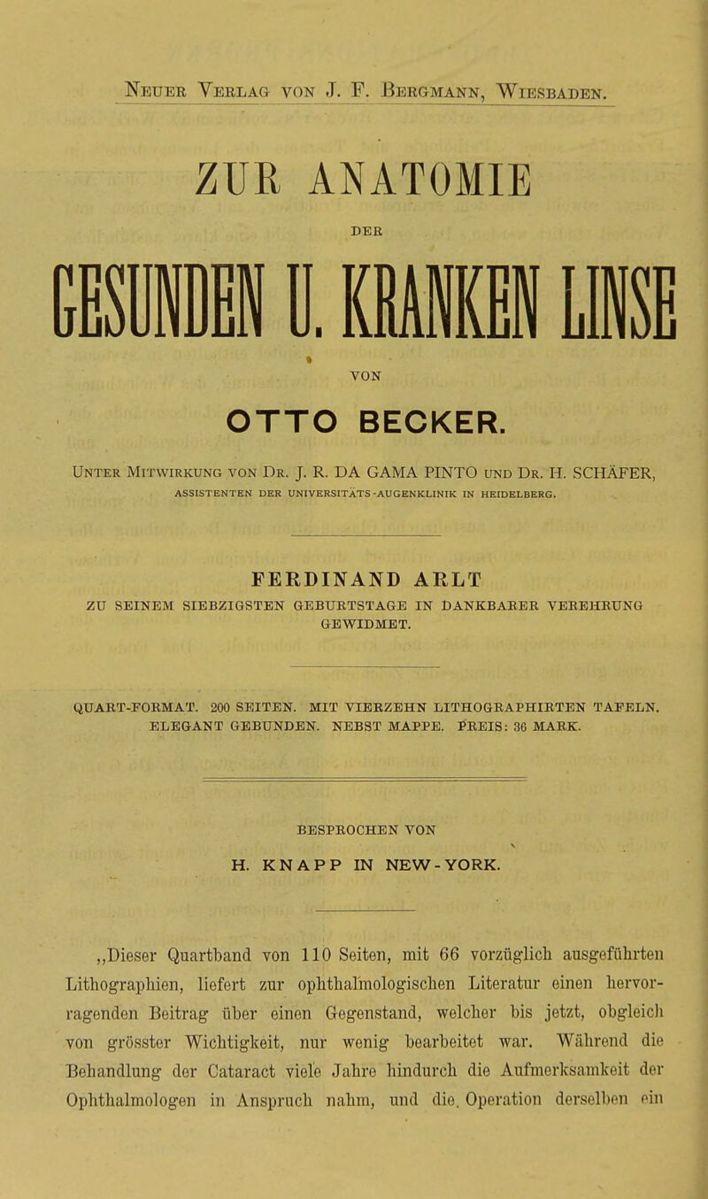 ZUR ANATOMIE DER mmw ü. mm lie * VON OTTO BECKER. Unter Mitwirkung von Dr. J. R. DA GAMA PINTO und Dr. H. SCHÄFER, ASSISTENTEN DER UNIVERSITÄTS-AUGENKLINIK IN HEIDELBERG. FERDINAND ARLT zu SEINEM SIEBZIGSTEN GEBUETSTAaE IN DANKBAKER VEREHBUNG GEWIDMET. QUABT-FORMAT. 200 SEITEN. MIT VIERZEHN LITHOGEAPHIETEN TAFELN. ELEGANT GEBUNDEN. NEBST MAPPE. PREIS: 36 MARK. BESPEOCHEN VON H. KNAPP IN NEW-YORK. „Dieser Quartband von 110 Seiten, mit 66 vorzüglich ausgeführten Lithographien, liefert zur ophthalmologischen Literatur einen hervor- ragenden Beitrag über einen Gegenstand, welcher bis jetzt, obgleicli von grösster Wichtigkeit, nur wenig bearbeitet war. Während die Behandlung der Cataract viele Jahre hindurch die Aufmerksamkeit der Ophthalmologen in Anspruch nahm, und die. Operation derselben ein