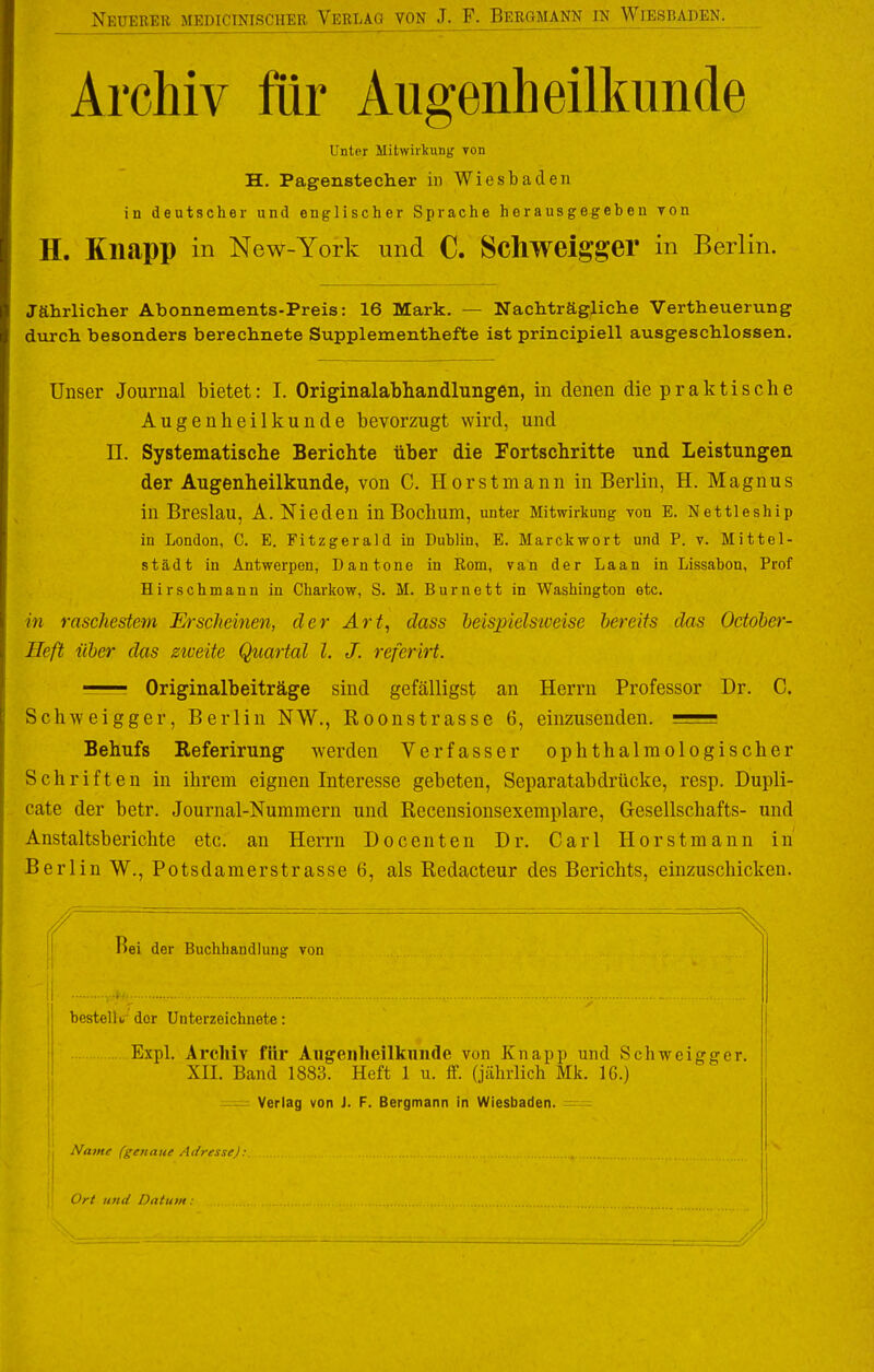 Archiv flir Augenheilkunde Unter Mitwirkung von H. Pagenstecher in Wiesbaden in deutscher und englischer Sprache herausgegehen von H. KllJipp in New-York und C. Schweigger in Berlin. Jährlicher Abonnements-Preis: 16 Mark. — Nachträgliche Vertheuerung durch besonders berechnete Supplementhefte ist principiell ausgeschlossen. Unser Journal bietet: I. Originalabhandlungen, in denen die praktische Augenheilkunde bevorzugt wird, und n. Systematische Berichte über die Fortschritte und Leistungen der Augenheilkunde, von C. Horstmann in Berlin, H. Magnus in Breslau, A. Nieden in Bochum, unter Mitwirkung von E. Nettleship in London, C. E. Fitzgerald in Dublin, E. Marckwort und P. v. Mittel- stadt in Antwerpen, Dantone in Rom, van der Laan in Lissahon, Prof Hirschmann in Charkow, S. M. Burnett in Washington etc. in raschestem Erscheinen, der Art^ dass heispielsiveise bereits das October- Heft über das ziveite Quartal l. J. referirt. Originalbeiträge sind gefälligst an Herrn Professor Dr. C. Schweigger, Berlin NW., Roonstrasse 6, einzusenden. Behufs Referirung werden Verfasser ophthalmologischer Schriften in ihrem eignen Interesse gebeten, Separatabdrücke, resp. Dupli- cate der betr. Journal-Nummern und Recensionsexemplare, Gesellschafts- und Anstaltsberichte etc. an Herrn Docenten Dr. Carl Horstmann in Berlin W., Potsdamerstrasse 6, als Redacteur des Berichts, einzuschicken. Bei der Buchhandlung von bestellt,- der Unterzeichnete: Expl. Archiv für Augenheilkunde von Knapp und Schweigger. XII. Band 1883. Heft 1 u. if. (jährlich Mk. 16.) — Verlag von J. F. Bergmann in Wiesbaden. - Name (genaue Adresse): Ort und Datum: