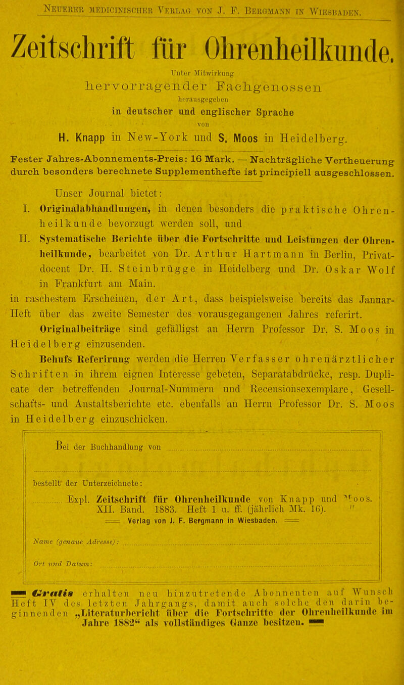 Zeitschrift für Ohrenheilkunde. Uiitor Mitwirkung liervorragender Fachgenossen Imrausgegeben in deutscher und eng^lischer Sprache von H. Knapp in New-York und S. Moos in Heidelberg. Fester Jahres-Abonnements-Preis: 16 Mark, — Nachträgliche Vertheuerung durch besonders berechnete Supplementhefte ist principiell ausgeschlossen. Unser Journal bietet: I. Originalabhaudlungen, in denen besonders die praktische Ohren- heilkunde bevorzugt werden soll, und II. Systematisclie Berichte über die Fortschritte uud Leistungen der Ohren- ( heilkunde, bearbeitet von Dr. Arthur Hart mann in Berlin, Privat- docent Dr. H. Steinbrügge in Heidelberg und Dr. Oskar Wo 11' in Frankfurt am Main, in raschestem Erscheinen, der Art, dass beispielsweise l)ereits das Januar- ' Heft über das zweite Semester des vorausgegangenen Jahres referirt. Originalbeiträge sind gefälligst an Herrn Professor Dr. S. Moos in Heidelberg einzusenden. Behufs Eeferirung werden die Herren Verfasser ohrenärztlicher ! Schriften in ihrem eignen Interesse gebeten. Separatabdrücke, resp. Dupli- cate der betreffenden Journal-Nummern und Recensiohscxemplare, Gesell- schafts- und Anstaltsberichte etc. ebenfalls an Herrn Professor Dr. S. Moo in Heidelberg einzuschicken. I   • Ii Bei der Buchhandlung von I bestellt der Unterzeichnete: Expl. Zeitschrift für Ohrenheilkunde von Knapp und '''^oos. XII. Band. 1883. Heft 1 u. ff. (jährlich Mk. 16). = Verlag von J. F. Bergmann in Wiesbaden. = Navic (genaue Adresse): | Ort und Datum : jl ■I — drati» erhalten neu hinzutretende Abonnenten auf Wunsch Heft IV des, letzten Jahrj^angs, damit auch solclic den diirin he- gin nendrn „litcratnrhericht üher die Fortschritte der Ohrenheilkunde im Jahre 1882 als vollständiges danze besitzen, lü!