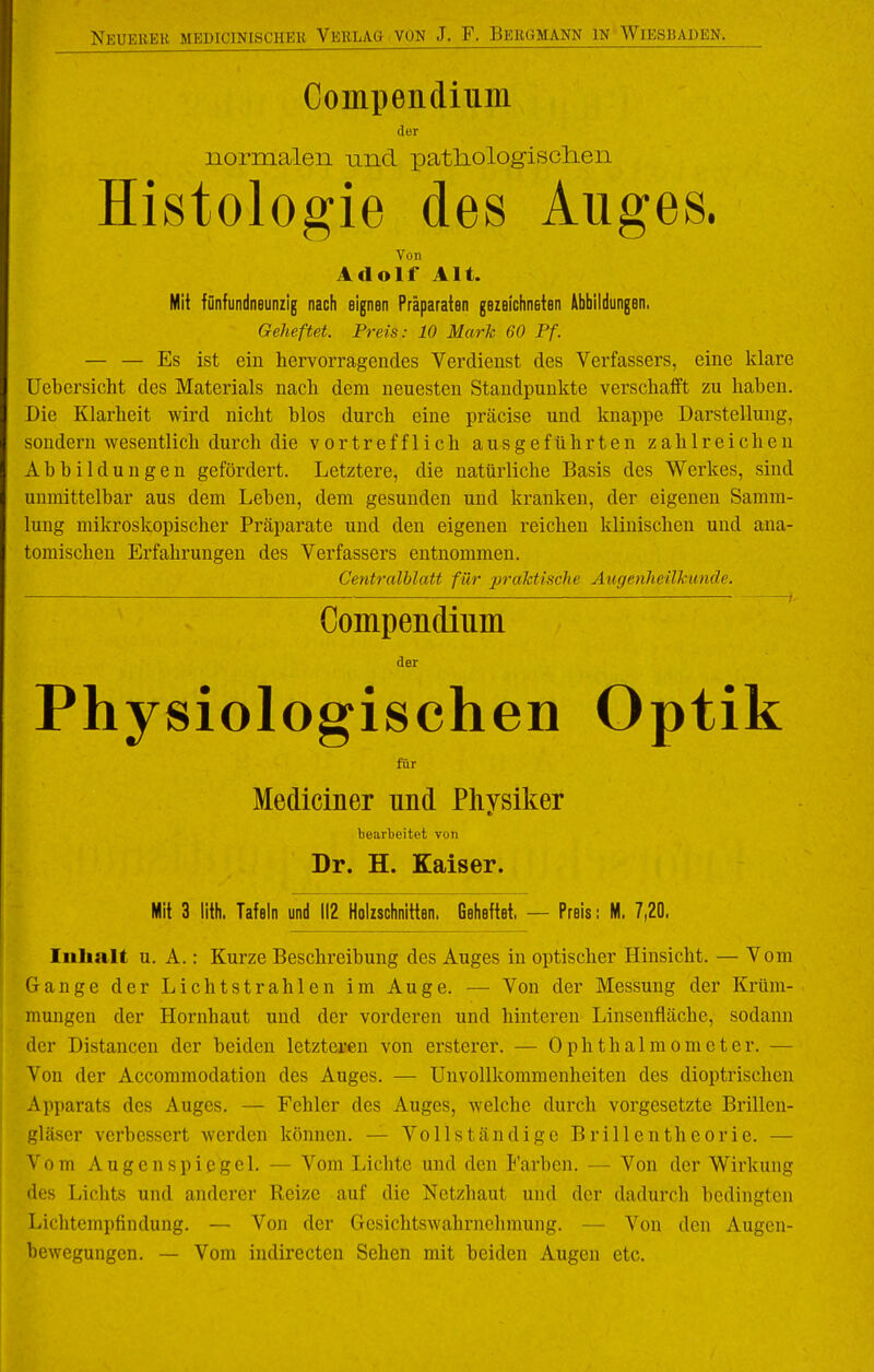 Compendium der normalen und patliologisclien Histologie des Auges. Von Adolf Alt. Mit fünfundneuniig nach eignen Präparaten gezelchneien Abbildungen, Geheftet. Preis: 10 Mark 60 Pf. — — Es ist ein hervorragendes Verdienst des Verfassers, eine klare Uebersicht des Materials nach dem neuesten Standpunkte verschafft zu haben. Die Klarheit wird nicht blos durch eine präcise und knappe Darstellung, sondern wesentlich durch die vortrefflich ausgeführten zahlreichen Abbildungen gefördert. Letztere, die natürliche Basis des Werkes, sind unmittelbar aus dem Leben, dem gesunden und kranken, der eigenen Samm- lung mikroskopischer Präparate und den eigenen reichen klinischen und ana- tomischen Erfahrungen des Verfassers entnommen. Centralhlatt für praktische Augenheilkunde. , Compendium der Physiologischen Optik für Mediciner und Physiker bearbeitet vun Dr. H. Kaiser. Mit 3 lith. Tafeln und 112 Holzschnitten. Geheftet. — Preis: M. 7,20. Inhalt u. A.: Kurze Beschreibung des Auges in optischer Hinsicht. — Vom Gange der Lichtstrahlen im Auge. — Von der Messung der Krüm- mungen der Hornhaut und der vorderen und hinteren Linsenfläche, sodann der Distancen der beiden letzteren von ersterer. — Ophthalmometer. — Von der Accommodation des Auges. — Unvollkommenheiten des dioptrischen Apparats des Auges. — Fehler des Auges, welche durch vorgesetzte Brillcn- S'läser verbessert werden können. — Vollständige Brillentheorie. — Vom Augenspiegel. — Vom Lichte und den l'arben. — Von der Wirkung lies Lichts und anderer Reize auf die Netzhaut und der dadurch bedingten Lichtempfindung. — Von der Gesichtswahrnchmung. — Von den Augen- bewegungen. — Vom indirecten Sehen mit beiden Augen etc.