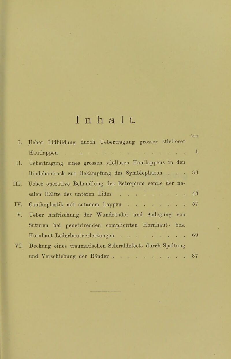 Inhalt. Seile I. Ueber Lidbildung durch Uebertragung grosser stielloser Hautlappen : 1 II. Uebertragung eines grossen stiellosen Hautlappens in den Bindehautsack zur Bekämpfung des Symblepharon ... 33 III. Ueber operative Behandlung des Ectropium senile der na- salen Hälfte des unteren Lides 43 IV. Canthoplastik mit cutanem Lappen . 57 V. Ueber Anfrischung der Wundränder und Anlegung von Suturen bei penetrirenden complicirten Hornhaut- bez. Hornhaut-Lederhautverletzungen 69 VI. Deckung eines traumatischen Scleraldefects durch Spaltung und Verschiebung der Ränder . . . 87