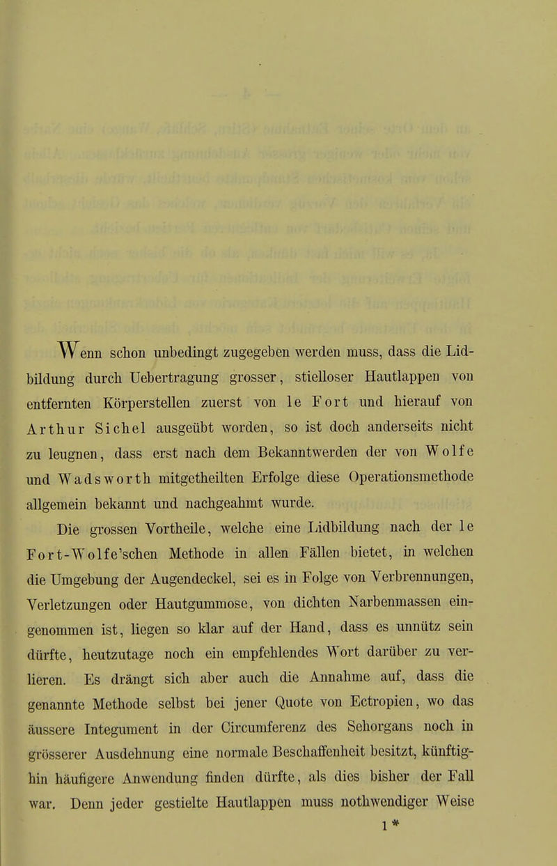 w enn schon unbedingt zugegeben werden muss, dass die Lid- bildung durch Uebertragung grosser, stielloser Hautlappen von entfernten Körperstellen zuerst von le Fort und hierauf von Arthur Sichel ausgeübt worden, so ist doch anderseits nicht zu leugnen, dass erst nach dem Bekanntwerden der von Wolfe und Wadsworth niitgetheilten Erfolge diese Operationsmethode allgemein bekannt und nachgeahmt wurde. Die grossen Vortheile, welche eine Lidbildung nach der le Fort-Wolfe'schen Methode in allen Fällen bietet, in welchen die Umgebung der Augendeckel, sei es in Folge von Verbrennungen, Verletzungen oder Hautgummose, von dichten Narbenmassen ein- genommen ist, liegen so klar auf der Hand, dass es unnütz sein dürfte, heutzutage noch ein empfehlendes Wort darüber zu ver- lieren. Es drängt sich aber auch die Annahme auf, dass die genannte Methode selbst bei jener Quote von Ectropien, wo das äussere Integument in der Circumferenz des Sehorgans noch in grösserer Ausdehnung eine normale Beschaffenheit besitzt, künftig- hin häufigere Anwendung finden dürfte, als dies bisher der Fall war. Denn jeder gestielte Hautlappen muss notwendiger Weise 1*