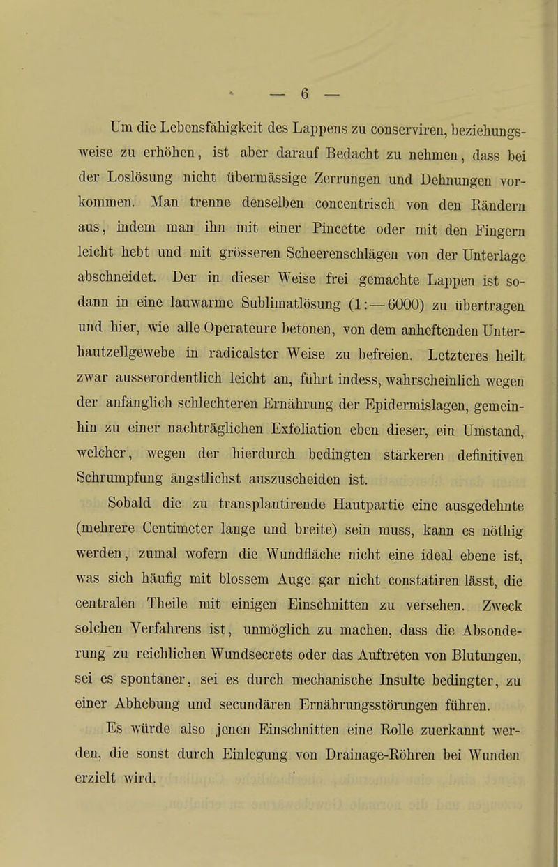 Um die Lebensfähigkeit des Lappens zu conserviren, beziehungs- weise zu erhöhen, ist aber darauf Bedacht zu nehmen, dass bei der Loslösung nicht übermässige Zerrungen und Dehnungen vor- kommen. Man trenne denselben concentrisch von den Rändern aus, indem man ihn mit einer Pincette oder mit den Fingern leicht hebt und mit grösseren Scheerenschlägen von der Unterlage abschneidet. Der in dieser Weise frei gemachte Lappen ist so- dann in eine lauwarme Sublimatlösung (1: —6000) zu übertragen und hier, wie alle Operateure betonen, von dem anheftenden Unter- hautzellgewebe in radicalster Weise zu befreien. Letzteres heilt zwar ausserordentlich leicht an, führt indess, wahrscheinlich wegen der anfänglich schlechteren Ernährung der Epidermislagen, gemein- hin zu einer nachträglichen Exfoliation eben dieser, ein Umstand, welcher, wegen der hierdurch bedingten stärkeren definitiven Schrumpfung ängstlichst auszuscheiden ist. Sobald die zu transplantirende Hautpartie eine ausgedehnte (mehrere Centimeter lange und breite) sein muss, kann es nöthig werden, zumal wofern die Wundfläche nicht eine ideal ebene ist, was sich häufig mit blossem Auge gar nicht constatiren lässt, die centralen Theile mit einigen Einschnitten zu versehen. Zweck solchen Verfahrens ist, unmöglich zu machen, dass die Absonde- rung zu reichlichen Wundsecrets oder das Auftreten von Blutungen, sei es spontaner, sei es durch mechanische Insulte bedingter, zu einer Abhebung und secundären Ernährungsstörungen führen. Es würde also jenen Einschnitten eine Rolle zuerkannt wer- den, die sonst durch Einlegung von Drainage-Röhren bei Wunden erzielt wird.