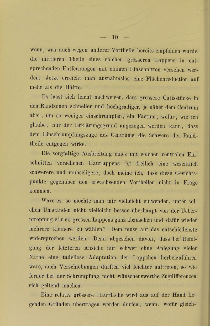 wenn, was auch wegen anderer Vortheile bereits empfohlen wurde, die mittleren Theile eines solchen grösseren Lappens in ent- sprechenden Entfernungen mit einigen Einschnitten versehen wer- den. Jetzt erreicht man ausnahmslos eine Flächenreduction auf mehr als die Hälfte. Es lässt sich leicht nachweisen, dass grössere Cutisstücke in den Randzonen schneller und hochgradiger, je näher dem Centrum aber, um so weniger einschrumpfen, ein Factum, wofür, wie ich glaube, nur der Erklärungsgrund angezogen werden kann, dass dem Einschrumpfungszuge des Centrums die Schwere der Rand- theile entgegen wirke. Die sorgfältige Ausbreitung eines mit solchen centralen Ein- schnitten versehenen Hautlappens ist freilich eine wesentlich schwerere und mühseligere, doch meine ich, dass diese Gesichts- punkte gegenüber den erwachsenden Vortheilen nicht in Frage kommen. Wäre es, so möchte man mir vielleicht einwenden, unter sol- chen Umständen nicht vielleicht besser überhaupt von der Ueber- pfropfung eines grossen Lappens ganz abzusehen und dafür wieder mehrere kleinere zu wählen? Dem muss auf das entschiedenste widersprochen werden. Denn abgesehen davon, dass bei Befol- gung der letzteren Ansicht nur schwer ohne Anlegung vieler Näthe eine tadellose Adaptation der Läppchen herbeizuführen wäre, auch Verschiebungen dürften viel leichter auftreten, so wie ferner bei der Schrumpfung nicht wünschenswerthe Zugdifferenzen sich geltend machen. Eine relativ grössere Hautfläche wird aus auf der Hand lie- genden Gründen übertragen werden dürfen, wenn, wofür gleich-