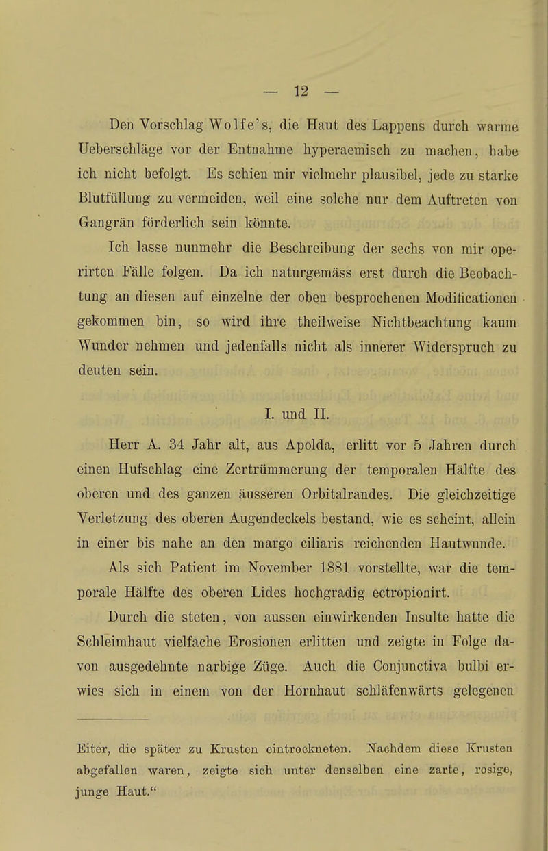 Den Vorschlag Wolfe's, die Haut des Lappens durch warme Ueberschläge vor der Entnahme hyperaemisch zu machen, habe ich nicht befolgt. Es schien mir vielmehr plausibel, jede zu starke Blutfüllung zu vermeiden, weil eine solche nur dem Auftreten von Gangrän förderlich sein könnte. Ich lasse nunmehr die Beschreibung der sechs von mir ope- rirten Fälle folgen. Da ich naturgemäss erst durch die Beobach- tung an diesen auf einzelne der oben besprochenen Modifikationen gekommen bin, so wird ihre theilweise Nichtbeachtung kaum Wunder nehmen und jedenfalls nicht als innerer Widerspruch zu deuten sein. I. und IL Herr A. 34 Jahr alt, aus Apolda, erlitt vor 5 Jahren durch einen Hufschlag eine Zertrümmerung der temporalen Hälfte des oberen und des ganzen äusseren Orbitalrandes. Die gleichzeitige Verletzung des oberen Augendeckels bestand, wie es scheint, allein in einer bis nahe an den margo ciliaris reichenden Hautwunde. Als sich Patient im November 1881 vorstellte, war die tem- porale Hälfte des oberen Lides hochgradig ectropionirt. Durch die steten, von aussen einwirkenden Insulte hatte die Schleimhaut vielfache Erosionen erlitten und zeigte in Folge da- von ausgedehnte narbige Züge. Auch die Conjunctiva bulbi er- wies sich in einem von der Hornhaut schläfenwärts gelegenen Eiter, die später zu Krusten eintrockneten. Nachdem diese Krusten abgefallen waren, zeigte sich unter denselben eine zarte, rosige, junge Haut.