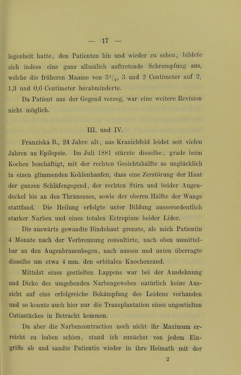 legenhcit hatte, den Patienten hin und wieder zu sehen, bildete sich indess eine ganz allmälich auftretende Schrumpfung aus, welche die früheren Maasse von 3V2, 3 und 2 Centimeter auf 2, 1,3 und 0,6 Centimeter herabminderte. Da Patient aus der Gegend verzog, war eiue weitere Revision nicht möglich. in. und IV. Franziska B., 24 Jahre alt, aus Kranichfeld leidet seit vielen Jahren an Epilepsie. Im Juli 1881 stürzte dieselbe, grade beim Kochen beschäftigt, mit der rechten Gesichtshälfte so unglücklich in einen glimmenden Kohlenhaufen, dass eine Zerstörung der Haut der ganzen Schläfengegend, der rechten Stirn und beider Augen- deckel bis an den Thränensee, sowie der oberen Hälfte der Wange stattfand. Die Heilung erfolgte unter Bildung ausserordentlich starker Narben und eines totalen Ectropium beider Lider. Die auswärts gewandte Bindehaut grenzte, als mich Patientin 4 Monate nach der Verbrennung consultirte, nach oben unmittel- bar an den Augenbrauenbogen, nach aussen und unten überragte dieselbe um etwa 4 mm. den orbitalen Knochenrand. Mittelst eines gestielten Lappens war bei der Ausdehnung und Dicke des umgebenden Narbengewebes natürlich keine Aus- sicht auf eine erfolgreiche Bekämpfung des Leidens vorhanden und so konnte auch hier nur die Transplantation eines ungestielten Cutisstückes in Betracht kommen. Da aber die Narbencontraction noch nicht ihr Maximum er- reicht zu haben schien, stand ich zunächst von jedem Ein- griffe ab und sandte Patientin wieder in ihre Heimath mit der 2