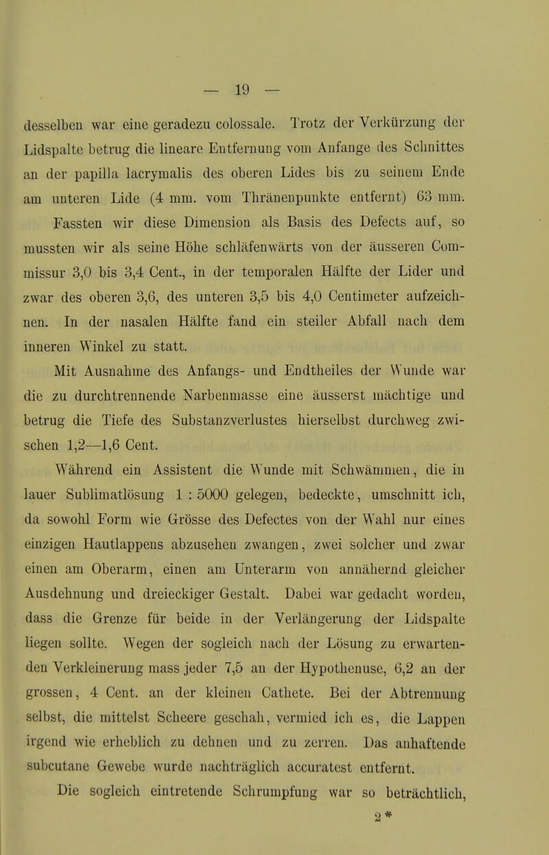 desselben war eine geradezu colossale. Trotz der Verkürzung der Lidspalte betrug die lineare Entfernung vom Anfange des Schnittes an der papilla lacrymalis des oberen Lides bis zu seinem Ende am unteren Lide (4 mm. vom Thränenpunkte entfernt) 63 mm. Fassten wir diese Dimension als Basis des Defects auf, so mussten wir als seine Höhe schläfenwärts von der äusseren Com- missur 3,0 bis 3,4 Cent., in der temporalen Hälfte der Lider und zwar des oberen 3,6, des unteren 3,5 bis 4,0 Centimeter aufzeich- nen. In der nasalen Hälfte fand ein steiler Abfall nach dem inneren Winkel zu statt. Mit Ausnahme des Anfangs- und Endtheiles der Wunde war die zu durchtrennende Narbenmasse eine äusserst mächtige und betrug die Tiefe des Substanzverlustes hierselbst durchweg zwi- schen 1,2—1,6 Cent. Während ein Assistent die Wunde mit Schwämmen, die in lauer Sublimatlösung 1 : 5000 gelegen, bedeckte, umschnitt ich, da sowohl Form wie Grösse des Defectes von der Wahl nur eines einzigen Hautlappens abzusehen zwangen, zwei solcher und zwar einen am Oberarm, einen am Unterarm von annähernd gleicher Ausdehnung und dreieckiger Gestalt. Dabei war gedacht worden, dass die Grenze für beide in der Verlängerung der Lidspalte liegen sollte. Wegen der sogleich nach der Lösung zu erwarten- den Verkleinerung mass jeder 7,5 an der Hypothenuse, 6,2 an der grossen, 4 Cent, an der kleinen Cathete. Bei der Abtrennung selbst, die mittelst Scheere geschah, vermied ich es, die Lappen irgend wie erheblich zu dehnen und zu zerren. Das anhaftende subcutane Gewebe wurde nachträglich accuratest entfernt. Die sogleich eintretende Schrumpfung war so beträchtlich, 2#