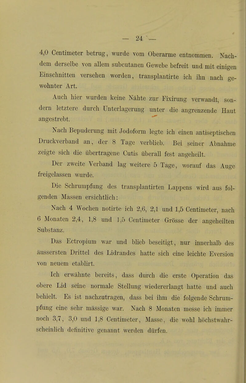 4,0 Centimeter betrug, wurde vom Oberarme entnommen. Nach- dem derselbe von allem subcutanen Gewebe befreit und mit einigen Einschnitten versehen worden, transplantirte ich ihn nach ge- wohnter Art. Auch hier wurden keine Nähte zur Fixirung verwandt, son- dern letztere durch Unterlagerung unter die angrenzende Haut angestrebt. Nach Bepuderung mit Jodoform legte ich einen antiseptischen Druckverband an, der 8 Tage verblieb. Bei seiner Abnahme zeigte sich die übertragene Cutis überall fest angeheilt. Der zweite Verband lag weitere 5 Tage, worauf das Auge freigelassen wurde. Die Schrumpfung des transplantirten Lappens wird aus fol- genden Massen ersichtlich: Nach 4 Wochen notirte ich 2,6, 2,1 und 1,5 Centimeter, nach 6 Monaten 2,4, 1,8 und 1,5 Centimeter Grösse der angeheilten Substanz. Das Ectropium war und blieb beseitigt, nur innerhalb des äussersten Drittel des Lidrandes hatte sich eine leichte Eversion von neuem etablirt. Ich erwähnte bereits, dass durch die erste Operation das obere Lid seine normale Stellung wiedererlangt hatte und auch behielt. Es ist nachzutragen, dass bei ihm die folgende Schrum- pfung eine sehr mässige war. Nach 8 Monaten messe ich immer noch 3,7, 3,0 und 1,8 Centimeter, Masse, die wohl höchstwahr- scheinlich definitive genannt werden dürfen.