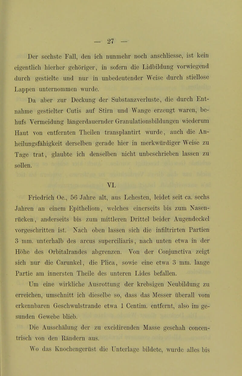 Der sechste Fall, den ich nunmehr noch anschliesse, ist kein eigentlich hierher gehöriger, in sofern die Lidbildung vorwiegend durch gestielte und nur in unbedeutender Weise durch stiellose Lappen unternommen wurde. Da aber zur Deckung der Substanzverluste, die durch Ent- nahme gestielter Cutis auf Stirn und Wange erzeugt waren, be- hufs Vermeidung längerdauernder Granulationsbildungen wiederum Haut von entfernten Theilen transplantirt wurde, auch die An- heilungsfähigkeit derselben gerade hier in merkwürdiger Weise zu Tage trat, glaubte ich denselben nicht unbeschrieben lassen zu sollen. VI. Friedrich Oe., 56 Jahre alt, aus Lehesten, leidet seit ca. sechs Jahren an einem Epitheliom, welches einerseits bis zum Nasen- rücken, anderseits bis zum mittleren Drittel beider Augendeckel vorgeschritten ist. Nach oben lassen sich die infiltrirten Partien 3 mm. unterhalb des arcus superciliaris, nach unten etwa in der Höhe des Orbitalrandes abgrenzen. Von der Conjunctiva zeigt sich nur die Carunkel, die Plica, sowie eine etwa 3 mm. lange Partie am innersten Theile des unteren Lides befallen. Um eine wirkliche Ausrottung der krebsigen Neubildung zu erreichen, umschnitt ich dieselbe so, dass das Messer überall vom erkennbaren Geschwulstrande etwa 1 Centim. entfernt, also im ge- sunden Gewebe blieb. Die Ausschälung der zu excidirenden Masse geschah concen- t t isch von den Rändern aus. Wo das Knochengerüst die Unterlage bildete, wurde alles bis