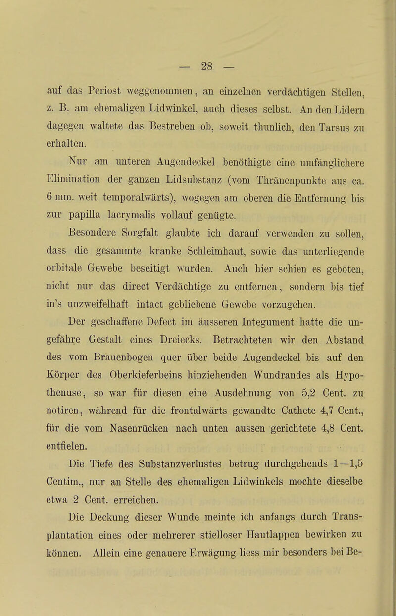 auf das Periost weggenommen, an einzelnen verdächtigen Stellen, z. B. am ehemaligen Lidwinkel, auch dieses selbst. An den Lidern dagegen waltete das Bestreben ob, soweit thunlich, den Tarsus zu erhalten. Nur am unteren Augendeckel benöthigte eine umfänglichere Elimination der ganzen Lidsubstanz (vom Thränenpunkte aus ca. 6 mm. weit temporalwärts), wogegen am oberen die Entfernung bis zur papilla lacrymalis vollauf genügte. Besondere Sorgfalt glaubte ich darauf verwenden zu sollen, dass die gesammte kranke Schleimhaut, sowie das unterliegende orbitale Gewebe beseitigt wurden. Auch hier schien es geboten, nicht nur das direct Verdächtige zu entfernen, sondern bis tief in's unzweifelhaft intact gebliebene Gewebe vorzugehen. Der geschaffene Defect im äusseren Integument hatte die un- gefähre Gestalt eines Dreiecks. Betrachteten wir den Abstand des vom Brauenbogen quer über beide Augendeckel bis auf den Körper des Oberkieferbeins hinziehenden Wundrandes als Hypo- thenuse, so war für diesen eine Ausdehnung von 5,2 Cent, zu notiren, während für die frontalwärts gewandte Cathete 4,7 Cent, für die vom Nasenrücken nach unten aussen gerichtete 4,8 Cent, entfielen. Die Tiefe des Substanzverlustes betrug durchgehends 1—1,5 Centini., nur an Stelle des ehemaligen Lidwinkels mochte dieselbe etwa 2 Cent, erreichen. Die Deckung dieser Wunde meinte ich anfangs durch Trans- plantation eines oder mehrerer stielloser Hautlappen bewirken zu können. Allein eine genauere Erwägung Hess mir besonders bei Be-